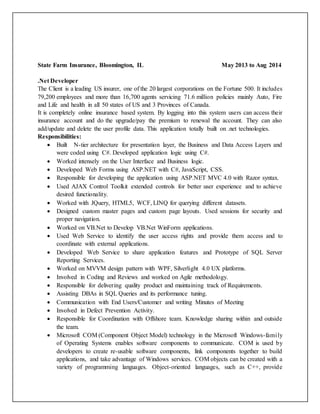 State Farm Insurance, Bloomington, IL May 2013 to Aug 2014
.Net Developer
The Client is a leading US insurer, one of the 20 largest corporations on the Fortune 500. It includes
79,200 employees and more than 16,700 agents servicing 71.6 million policies mainly Auto, Fire
and Life and health in all 50 states of US and 3 Provinces of Canada.
It is completely online insurance based system. By logging into this system users can access their
insurance account and do the upgrade/pay the premium to renewal the account. They can also
add/update and delete the user profile data. This application totally built on .net technologies.
Responsibilities:
 Built N-tier architecture for presentation layer, the Business and Data Access Layers and
were coded using C#. Developed application logic using C#.
 Worked intensely on the User Interface and Business logic.
 Developed Web Forms using ASP.NET with C#, JavaScript, CSS.
 Responsible for developing the application using ASP.NET MVC 4.0 with Razor syntax.
 Used AJAX Control Toolkit extended controls for better user experience and to achieve
desired functionality.
 Worked with JQuery, HTML5, WCF, LINQ for querying different datasets.
 Designed custom master pages and custom page layouts. Used sessions for security and
proper navigation.
 Worked on VB.Net to Develop VB.Net WinForm applications.
 Used Web Service to identify the user access rights and provide them access and to
coordinate with external applications.
 Developed Web Service to share application features and Prototype of SQL Server
Reporting Services.
 Worked on MVVM design pattern with WPF, Silverlight 4.0 UX platforms.
 Involved in Coding and Reviews and worked on Agile methodology.
 Responsible for delivering quality product and maintaining track of Requirements.
 Assisting DBAs in SQL Queries and its performance tuning.
 Communication with End Users/Customer and writing Minutes of Meeting
 Involved in Defect Prevention Activity.
 Responsible for Coordination with Offshore team. Knowledge sharing within and outside
the team.
 Microsoft COM (Component Object Model) technology in the Microsoft Windows-family
of Operating Systems enables software components to communicate. COM is used by
developers to create re-usable software components, link components together to build
applications, and take advantage of Windows services. COM objects can be created with a
variety of programming languages. Object-oriented languages, such as C++, provide
 
