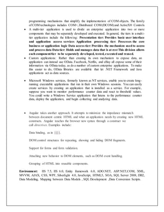 programming mechanisms that simplify the implementation of COM objects. The family
of COM technologies includes COM+, Distributed COM (DCOM) and ActiveX® Controls
 A multi-tier application is used to divide an enterprise application into two or more
components that may be separately developed and executed. In general, the tiers in a multi-
tier application include the following: Presentation tier: Provides basic user interface
and application access services Application processing tier: Possesses the core
business or application logic Data access tier: Provides the mechanism used to access
and process data Data tier: Holds and manages data that is at rest This division allows
each component/tier to be separately developed, tested, executed and reused.
 Custom applications: Rather than creating its own mechanism to expose data, an
application can instead use OData. Facebook, Netflix, and eBay all expose some of their
information via OData today, as do a number of custom enterprise applications. To make
this easier to do, OData libraries are available that let .NET Framework and Java
applications act as data sources.
 Microsoft Windows services, formerly known as NT services, enable you to create long-
running executable applications that run in their own Windows sessions. You can easily
create services by creating an application that is installed as a service. For example,
suppose you want to monitor performance counter data and react to threshold values.
You could write a Windows Service application that listens to the performance counter
data, deploy the application, and begin collecting and analyzing data.
 Angular takes another approach. It attempts to minimize the impedance mismatch
between document centric HTML and what an application needs by creating new HTML
constructs. Angular teaches the browser new syntax through a construct we
call directives. Examples include:
Data binding, as in {{}}.
DOM control structures for repeating, showing and hiding DOM fragments.
Support for forms and form validation.
Attaching new behavior to DOM elements, such as DOM event handling.
Grouping of HTML into reusable components.
Environment: IIS 7.5, IIS 6.0, Entity framework 6.0, ADO.NET, ASP.NET,COM, XML,
MVVM, AJAX, CSS, WPF, Silverlight 4.0, JavaScript, HTML5, SOA, SQL Server 2008, DB2,
Data Modeling, Mapping between Data Models , SQL Development ,Data Conversion Scripts.
 