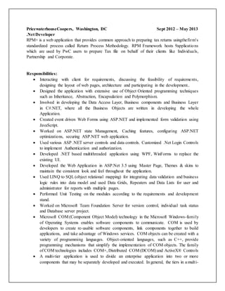 PricewaterhouseCoopers, Washington, DC Sept 2012 – May 2013
.Net Developer
RPM+ is a web application that provides common approach to preparing tax returns usingthefirm's
standardized process called Return Process Methodology. RPM Framework hosts 9applications
which are used by PwC users to prepare Tax file on behalf of their clients like Individuals,
Partnership and Corporate.
Responsibilities:
 Interacting with client for requirements, discussing the feasibility of requirements,
designing the layout of web pages, architecture and participating in the development..
 Designed the application with extensive use of Object Oriented programming techniques
such as Inheritance, Abstraction, Encapsulation and Polymorphism.
 Involved in developing the Data Access Layer, Business components and Business Layer
in C#.NET, where all the Business Objects are written in developing the whole
Application.
 Created event driven Web Forms using ASP.NET and implemented form validation using
JavaScript.
 Worked on ASP.NET state Management, Caching features, configuring ASP.NET
optimizations, securing ASP.NET web application.
 Used various ASP .NET server controls and data controls. Customized .Net Login Controls
to implement Authentication and authorization.
 Developed .NET based multithreaded application using WPF, WinForms to replace the
existing UI.
 Developed the Web Application in ASP.Net 3.5 using Master Page, Themes & skins to
maintain the consistent look and feel throughout the application.
 Used LINQ to SQL(object relational mapping) for integrating data validation and business
logic rules into data model and used Data Grids, Repeaters and Data Lists for user and
administrator for reports with multiple pages.
 Performed Unit Testing on the modules according to the requirements and development
stand.
 Worked on Microsoft Team Foundation Server for version control, individual task status
and Database server project.
 Microsoft COM (Component Object Model) technology in the Microsoft Windows-family
of Operating Systems enables software components to communicate. COM is used by
developers to create re-usable software components, link components together to build
applications, and take advantage of Windows services. COM objects can be created with a
variety of programming languages. Object-oriented languages, such as C++, provide
programming mechanisms that simplify the implementation of COM objects. The family
of COM technologies includes COM+, Distributed COM (DCOM) and ActiveX® Controls
 A multi-tier application is used to divide an enterprise application into two or more
components that may be separately developed and executed. In general, the tiers in a multi-
 