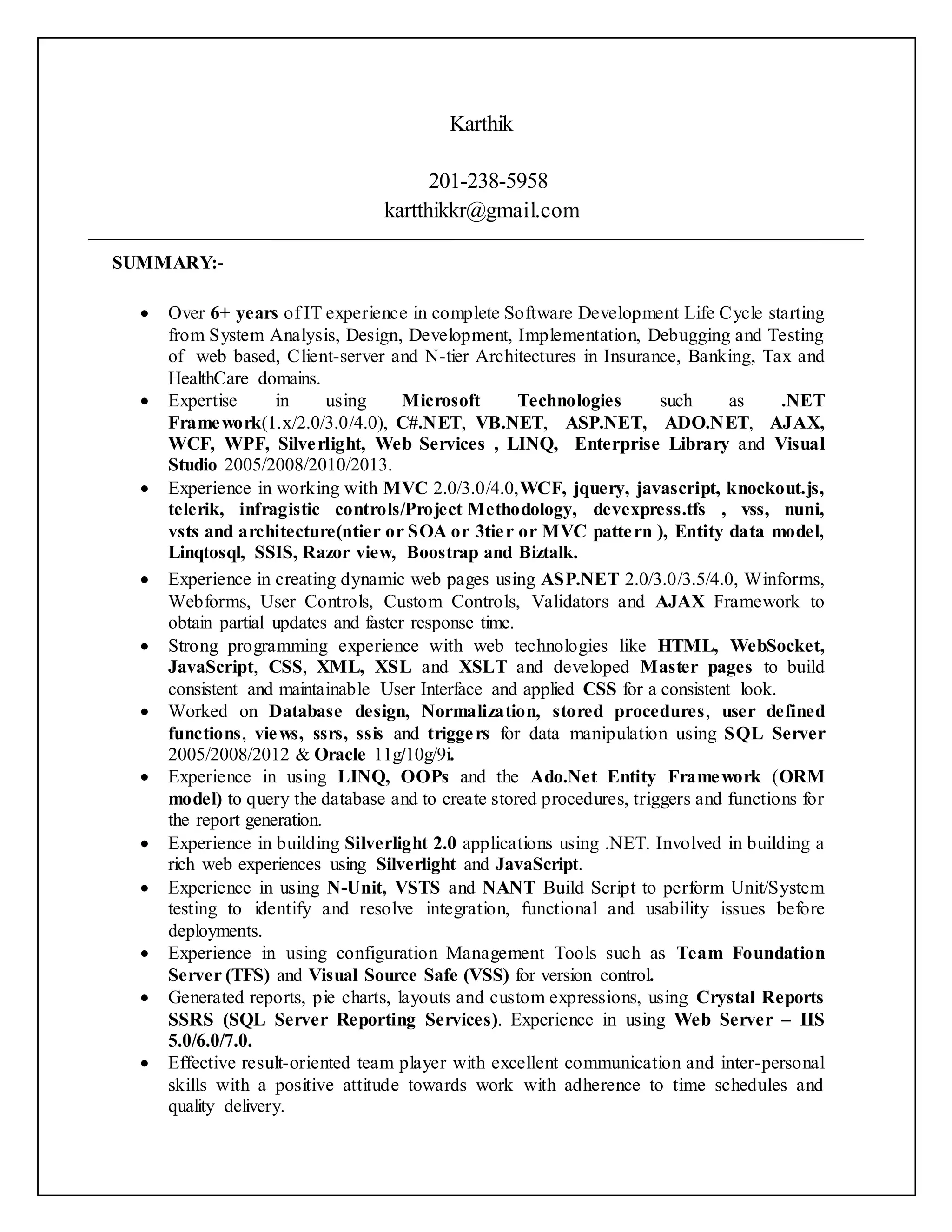 Karthik
201-238-5958
kartthikkr@gmail.com
SUMMARY:-
 Over 6+ years of IT experience in complete Software Development Life Cycle starting
from System Analysis, Design, Development, Implementation, Debugging and Testing
of web based, Client-server and N-tier Architectures in Insurance, Banking, Tax and
HealthCare domains.
 Expertise in using Microsoft Technologies such as .NET
Framework(1.x/2.0/3.0/4.0), C#.NET, VB.NET, ASP.NET, ADO.NET, AJAX,
WCF, WPF, Silverlight, Web Services , LINQ, Enterprise Library and Visual
Studio 2005/2008/2010/2013.
 Experience in working with MVC 2.0/3.0/4.0,WCF, jquery, javascript, knockout.js,
telerik, infragistic controls/Project Methodology, devexpress.tfs , vss, nuni,
vsts and architecture(ntier or SOA or 3tier or MVC pattern ), Entity data model,
Linqtosql, SSIS, Razor view, Boostrap and Biztalk.
 Experience in creating dynamic web pages using ASP.NET 2.0/3.0/3.5/4.0, Winforms,
Webforms, User Controls, Custom Controls, Validators and AJAX Framework to
obtain partial updates and faster response time.
 Strong programming experience with web technologies like HTML, WebSocket,
JavaScript, CSS, XML, XSL and XSLT and developed Master pages to build
consistent and maintainable User Interface and applied CSS for a consistent look.
 Worked on Database design, Normalization, stored procedures, user defined
functions, views, ssrs, ssis and triggers for data manipulation using SQL Server
2005/2008/2012 & Oracle 11g/10g/9i.
 Experience in using LINQ, OOPs and the Ado.Net Entity Framework (ORM
model) to query the database and to create stored procedures, triggers and functions for
the report generation.
 Experience in building Silverlight 2.0 applications using .NET. Involved in building a
rich web experiences using Silverlight and JavaScript.
 Experience in using N-Unit, VSTS and NANT Build Script to perform Unit/System
testing to identify and resolve integration, functional and usability issues before
deployments.
 Experience in using configuration Management Tools such as Team Foundation
Server (TFS) and Visual Source Safe (VSS) for version control.
 Generated reports, pie charts, layouts and custom expressions, using Crystal Reports
SSRS (SQL Server Reporting Services). Experience in using Web Server – IIS
5.0/6.0/7.0.
 Effective result-oriented team player with excellent communication and inter-personal
skills with a positive attitude towards work with adherence to time schedules and
quality delivery.
 