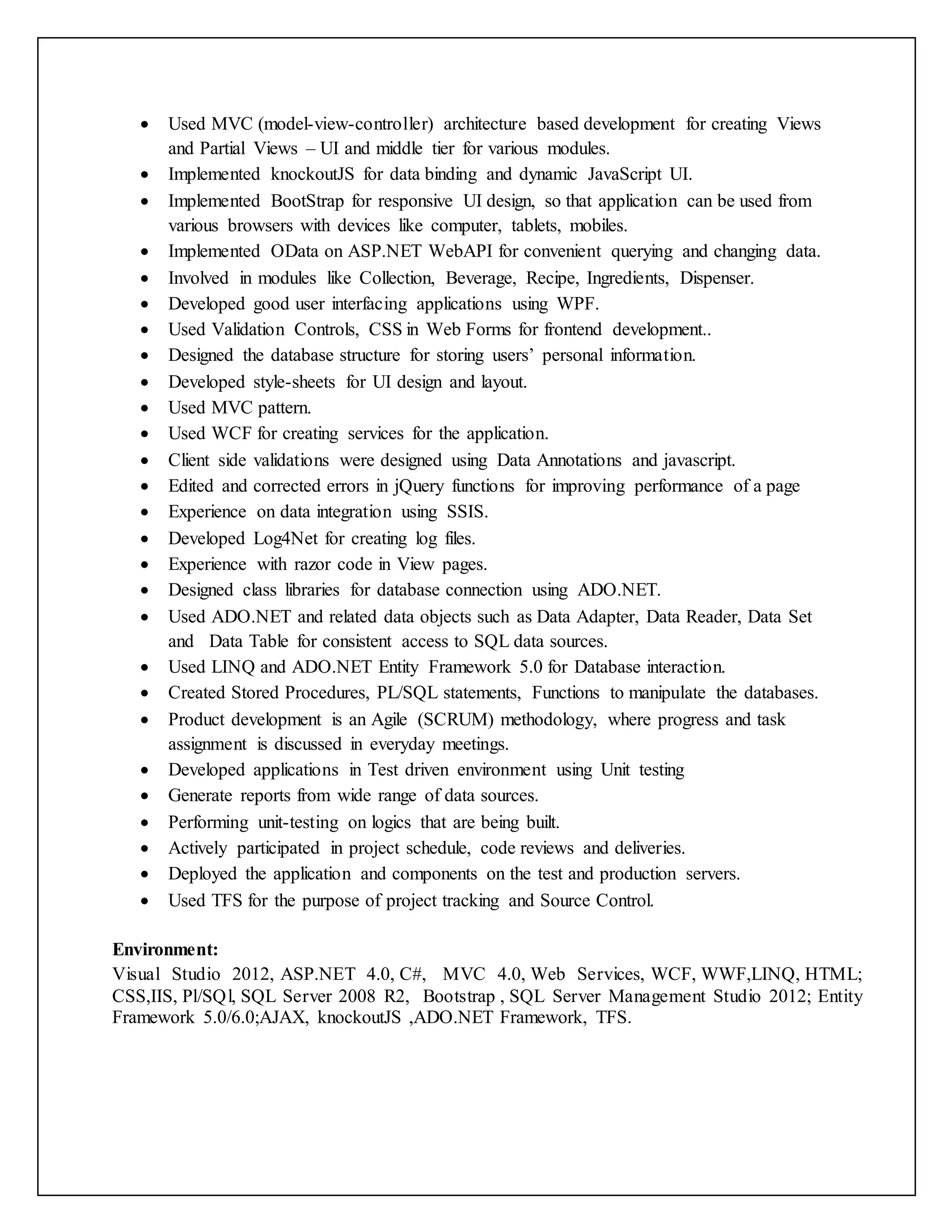  Used MVC (model-view-controller) architecture based development for creating Views
and Partial Views – UI and middle tier for various modules.
 Implemented knockoutJS for data binding and dynamic JavaScript UI.
 Implemented BootStrap for responsive UI design, so that application can be used from
various browsers with devices like computer, tablets, mobiles.
 Implemented OData on ASP.NET WebAPI for convenient querying and changing data.
 Involved in modules like Collection, Beverage, Recipe, Ingredients, Dispenser.
 Developed good user interfacing applications using WPF.
 Used Validation Controls, CSS in Web Forms for frontend development..
 Designed the database structure for storing users’ personal information.
 Developed style-sheets for UI design and layout.
 Used MVC pattern.
 Used WCF for creating services for the application.
 Client side validations were designed using Data Annotations and javascript.
 Edited and corrected errors in jQuery functions for improving performance of a page
 Experience on data integration using SSIS.
 Developed Log4Net for creating log files.
 Experience with razor code in View pages.
 Designed class libraries for database connection using ADO.NET.
 Used ADO.NET and related data objects such as Data Adapter, Data Reader, Data Set
and Data Table for consistent access to SQL data sources.
 Used LINQ and ADO.NET Entity Framework 5.0 for Database interaction.
 Created Stored Procedures, PL/SQL statements, Functions to manipulate the databases.
 Product development is an Agile (SCRUM) methodology, where progress and task
assignment is discussed in everyday meetings.
 Developed applications in Test driven environment using Unit testing
 Generate reports from wide range of data sources.
 Performing unit-testing on logics that are being built.
 Actively participated in project schedule, code reviews and deliveries.
 Deployed the application and components on the test and production servers.
 Used TFS for the purpose of project tracking and Source Control.
Environment:
Visual Studio 2012, ASP.NET 4.0, C#, MVC 4.0, Web Services, WCF, WWF,LINQ, HTML;
CSS,IIS, Pl/SQl, SQL Server 2008 R2, Bootstrap , SQL Server Management Studio 2012; Entity
Framework 5.0/6.0;AJAX, knockoutJS ,ADO.NET Framework, TFS.
 