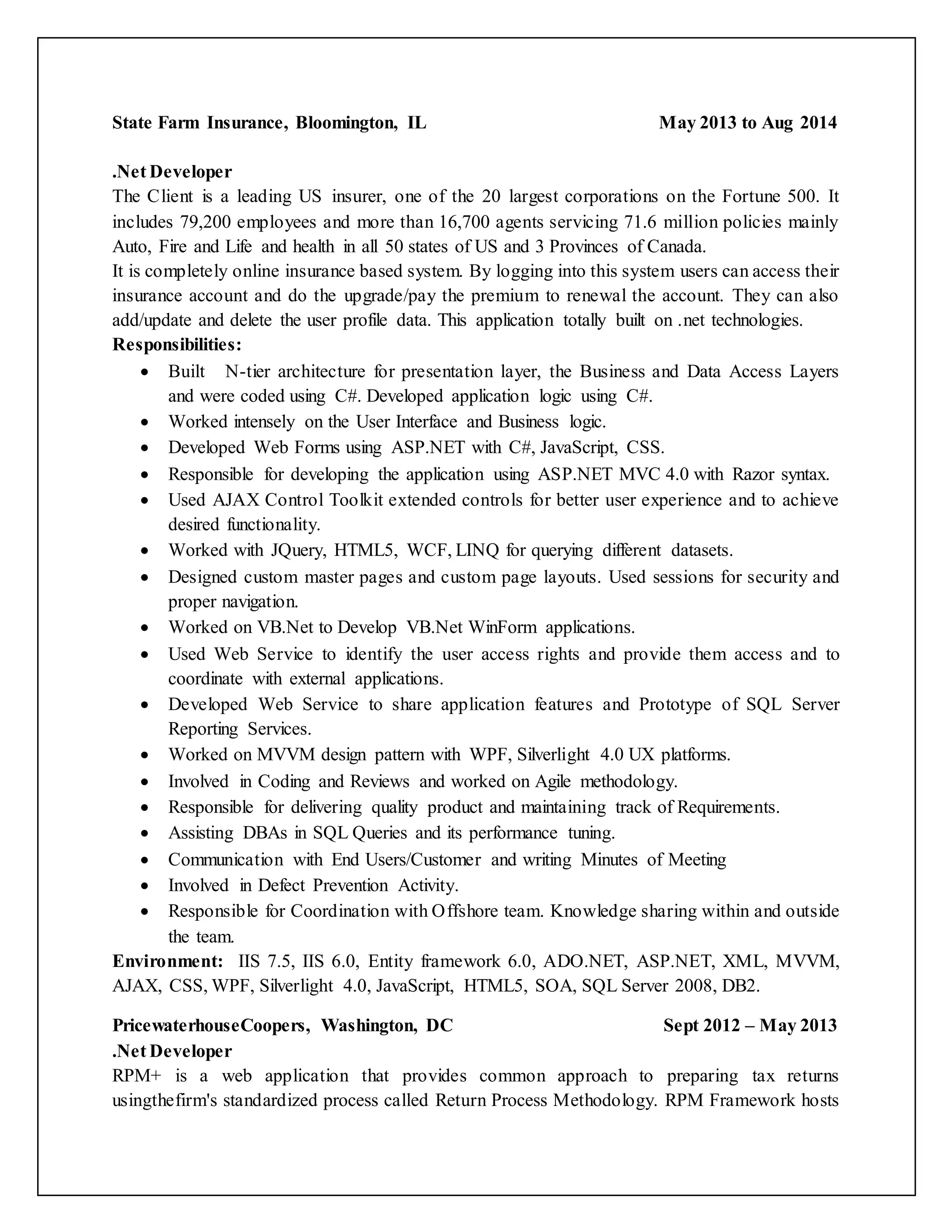 State Farm Insurance, Bloomington, IL May 2013 to Aug 2014
.Net Developer
The Client is a leading US insurer, one of the 20 largest corporations on the Fortune 500. It
includes 79,200 employees and more than 16,700 agents servicing 71.6 million policies mainly
Auto, Fire and Life and health in all 50 states of US and 3 Provinces of Canada.
It is completely online insurance based system. By logging into this system users can access their
insurance account and do the upgrade/pay the premium to renewal the account. They can also
add/update and delete the user profile data. This application totally built on .net technologies.
Responsibilities:
 Built N-tier architecture for presentation layer, the Business and Data Access Layers
and were coded using C#. Developed application logic using C#.
 Worked intensely on the User Interface and Business logic.
 Developed Web Forms using ASP.NET with C#, JavaScript, CSS.
 Responsible for developing the application using ASP.NET MVC 4.0 with Razor syntax.
 Used AJAX Control Toolkit extended controls for better user experience and to achieve
desired functionality.
 Worked with JQuery, HTML5, WCF, LINQ for querying different datasets.
 Designed custom master pages and custom page layouts. Used sessions for security and
proper navigation.
 Worked on VB.Net to Develop VB.Net WinForm applications.
 Used Web Service to identify the user access rights and provide them access and to
coordinate with external applications.
 Developed Web Service to share application features and Prototype of SQL Server
Reporting Services.
 Worked on MVVM design pattern with WPF, Silverlight 4.0 UX platforms.
 Involved in Coding and Reviews and worked on Agile methodology.
 Responsible for delivering quality product and maintaining track of Requirements.
 Assisting DBAs in SQL Queries and its performance tuning.
 Communication with End Users/Customer and writing Minutes of Meeting
 Involved in Defect Prevention Activity.
 Responsible for Coordination with Offshore team. Knowledge sharing within and outside
the team.
Environment: IIS 7.5, IIS 6.0, Entity framework 6.0, ADO.NET, ASP.NET, XML, MVVM,
AJAX, CSS, WPF, Silverlight 4.0, JavaScript, HTML5, SOA, SQL Server 2008, DB2.
PricewaterhouseCoopers, Washington, DC Sept 2012 – May 2013
.Net Developer
RPM+ is a web application that provides common approach to preparing tax returns
usingthefirm's standardized process called Return Process Methodology. RPM Framework hosts
 