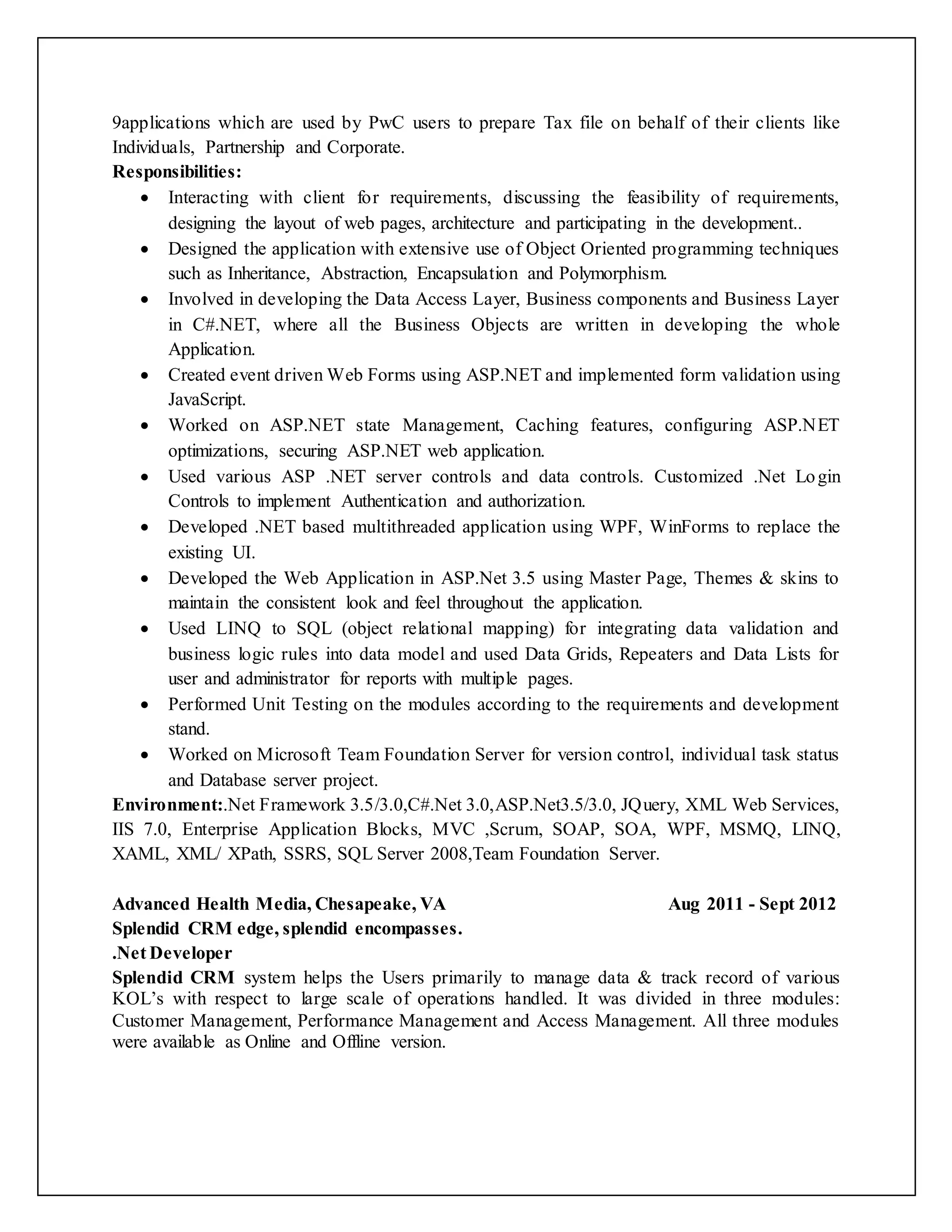 9applications which are used by PwC users to prepare Tax file on behalf of their clients like
Individuals, Partnership and Corporate.
Responsibilities:
 Interacting with client for requirements, discussing the feasibility of requirements,
designing the layout of web pages, architecture and participating in the development..
 Designed the application with extensive use of Object Oriented programming techniques
such as Inheritance, Abstraction, Encapsulation and Polymorphism.
 Involved in developing the Data Access Layer, Business components and Business Layer
in C#.NET, where all the Business Objects are written in developing the whole
Application.
 Created event driven Web Forms using ASP.NET and implemented form validation using
JavaScript.
 Worked on ASP.NET state Management, Caching features, configuring ASP.NET
optimizations, securing ASP.NET web application.
 Used various ASP .NET server controls and data controls. Customized .Net Login
Controls to implement Authentication and authorization.
 Developed .NET based multithreaded application using WPF, WinForms to replace the
existing UI.
 Developed the Web Application in ASP.Net 3.5 using Master Page, Themes & skins to
maintain the consistent look and feel throughout the application.
 Used LINQ to SQL (object relational mapping) for integrating data validation and
business logic rules into data model and used Data Grids, Repeaters and Data Lists for
user and administrator for reports with multiple pages.
 Performed Unit Testing on the modules according to the requirements and development
stand.
 Worked on Microsoft Team Foundation Server for version control, individual task status
and Database server project.
Environment:.Net Framework 3.5/3.0,C#.Net 3.0,ASP.Net3.5/3.0, JQuery, XML Web Services,
IIS 7.0, Enterprise Application Blocks, MVC ,Scrum, SOAP, SOA, WPF, MSMQ, LINQ,
XAML, XML/ XPath, SSRS, SQL Server 2008,Team Foundation Server.
Advanced Health Media, Chesapeake, VA Aug 2011 - Sept 2012
Splendid CRM edge, splendid encompasses.
.Net Developer
Splendid CRM system helps the Users primarily to manage data & track record of various
KOL’s with respect to large scale of operations handled. It was divided in three modules:
Customer Management, Performance Management and Access Management. All three modules
were available as Online and Offline version.
 