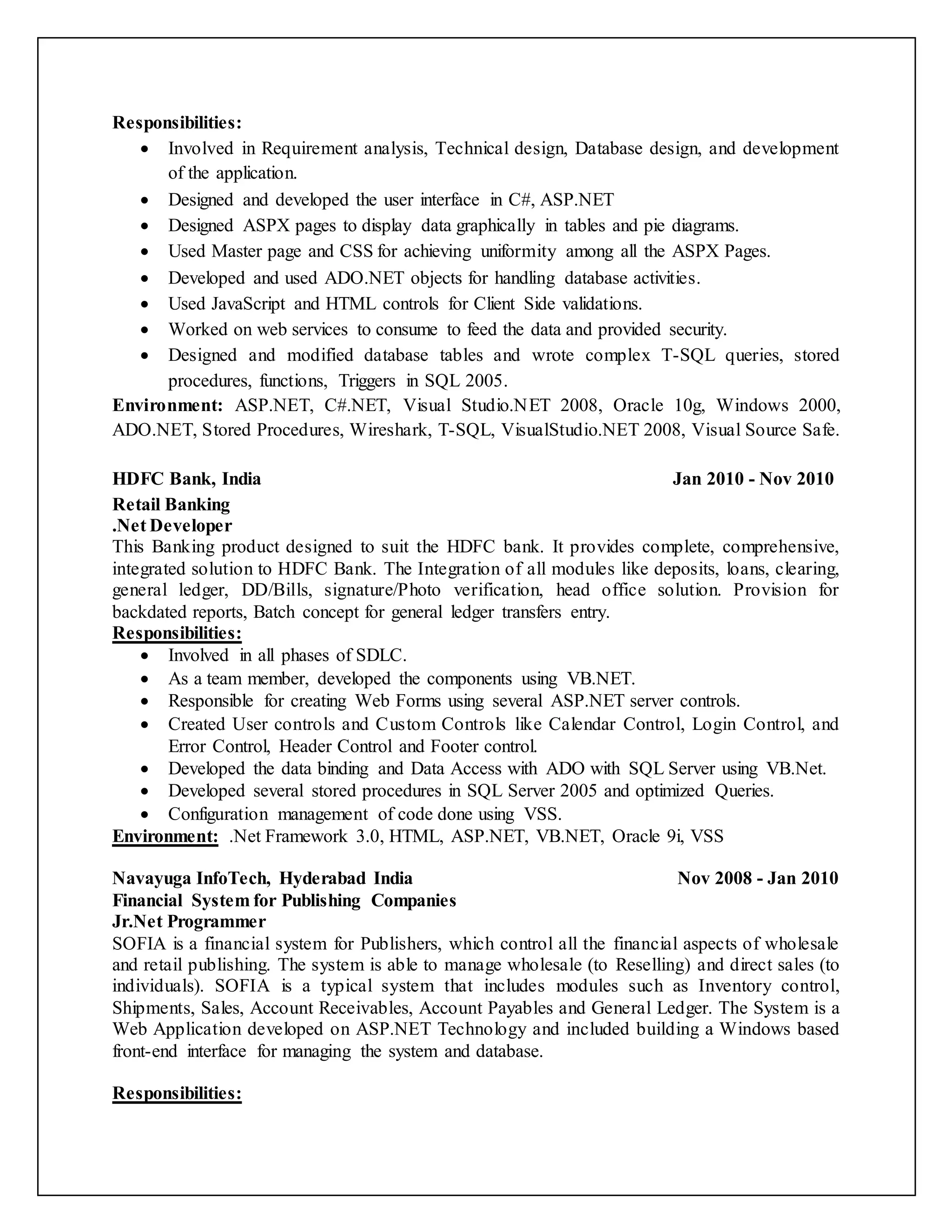 Responsibilities:
 Involved in Requirement analysis, Technical design, Database design, and development
of the application.
 Designed and developed the user interface in C#, ASP.NET
 Designed ASPX pages to display data graphically in tables and pie diagrams.
 Used Master page and CSS for achieving uniformity among all the ASPX Pages.
 Developed and used ADO.NET objects for handling database activities.
 Used JavaScript and HTML controls for Client Side validations.
 Worked on web services to consume to feed the data and provided security.
 Designed and modified database tables and wrote complex T-SQL queries, stored
procedures, functions, Triggers in SQL 2005.
Environment: ASP.NET, C#.NET, Visual Studio.NET 2008, Oracle 10g, Windows 2000,
ADO.NET, Stored Procedures, Wireshark, T-SQL, VisualStudio.NET 2008, Visual Source Safe.
HDFC Bank, India Jan 2010 - Nov 2010
Retail Banking
.Net Developer
This Banking product designed to suit the HDFC bank. It provides complete, comprehensive,
integrated solution to HDFC Bank. The Integration of all modules like deposits, loans, clearing,
general ledger, DD/Bills, signature/Photo verification, head office solution. Provision for
backdated reports, Batch concept for general ledger transfers entry.
Responsibilities:
 Involved in all phases of SDLC.
 As a team member, developed the components using VB.NET.
 Responsible for creating Web Forms using several ASP.NET server controls.
 Created User controls and Custom Controls like Calendar Control, Login Control, and
Error Control, Header Control and Footer control.
 Developed the data binding and Data Access with ADO with SQL Server using VB.Net.
 Developed several stored procedures in SQL Server 2005 and optimized Queries.
 Configuration management of code done using VSS.
Environment: .Net Framework 3.0, HTML, ASP.NET, VB.NET, Oracle 9i, VSS
Navayuga InfoTech, Hyderabad India Nov 2008 - Jan 2010
Financial System for Publishing Companies
Jr.Net Programmer
SOFIA is a financial system for Publishers, which control all the financial aspects of wholesale
and retail publishing. The system is able to manage wholesale (to Reselling) and direct sales (to
individuals). SOFIA is a typical system that includes modules such as Inventory control,
Shipments, Sales, Account Receivables, Account Payables and General Ledger. The System is a
Web Application developed on ASP.NET Technology and included building a Windows based
front-end interface for managing the system and database.
Responsibilities:
 
