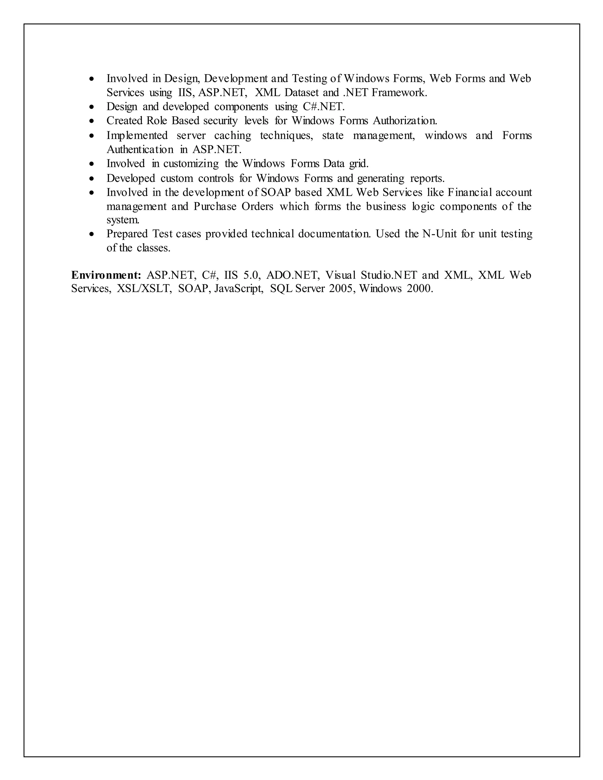  Involved in Design, Development and Testing of Windows Forms, Web Forms and Web
Services using IIS, ASP.NET, XML Dataset and .NET Framework.
 Design and developed components using C#.NET.
 Created Role Based security levels for Windows Forms Authorization.
 Implemented server caching techniques, state management, windows and Forms
Authentication in ASP.NET.
 Involved in customizing the Windows Forms Data grid.
 Developed custom controls for Windows Forms and generating reports.
 Involved in the development of SOAP based XML Web Services like Financial account
management and Purchase Orders which forms the business logic components of the
system.
 Prepared Test cases provided technical documentation. Used the N-Unit for unit testing
of the classes.
Environment: ASP.NET, C#, IIS 5.0, ADO.NET, Visual Studio.NET and XML, XML Web
Services, XSL/XSLT, SOAP, JavaScript, SQL Server 2005, Windows 2000.
 