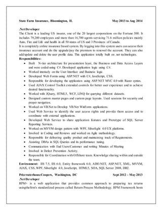 State Farm Insurance, Bloomington, IL May 2013 to Aug 2014
.Net Developer
The Client is a leading US insurer, one of the 20 largest corporations on the Fortune 500. It
includes 79,200 employees and more than 16,700 agents servicing 71.6 million policies mainly
Auto, Fire and Life and health in all 50 states of US and 3 Provinces of Canada.
It is completely online insurance based system. By logging into this system users can access their
insurance account and do the upgrade/pay the premium to renewal the account. They can also
add/update and delete the user profile data. This application totally built on .net technologies.
Responsibilities:
 Built N-tier architecture for presentation layer, the Business and Data Access Layers
and were coded using C#. Developed application logic using C#.
 Worked intensely on the User Interface and Business logic.
 Developed Web Forms using ASP.NET with C#, JavaScript, CSS.
 Responsible for developing the application using ASP.NET MVC 4.0 with Razor syntax.
 Used AJAX Control Toolkit extended controls for better user experience and to achieve
desired functionality.
 Worked with JQuery, HTML5, WCF, LINQ for querying different datasets.
 Designed custom master pages and custom page layouts. Used sessions for security and
proper navigation.
 Worked on VB.Net to Develop VB.Net WinForm applications.
 Used Web Service to identify the user access rights and provide them access and to
coordinate with external applications.
 Developed Web Service to share application features and Prototype of SQL Server
Reporting Services.
 Worked on MVVM design pattern with WPF, Silverlight 4.0 UX platforms.
 Involved in Coding and Reviews and worked on Agile methodology.
 Responsible for delivering quality product and maintaining track of Requirements.
 Assisting DBAs in SQL Queries and its performance tuning.
 Communication with End Users/Customer and writing Minutes of Meeting
 Involved in Defect Prevention Activity.
 Responsible for Coordination with Offshore team. Knowledge sharing within and outside
the team.
Environment: IIS 7.5, IIS 6.0, Entity framework 6.0, ADO.NET, ASP.NET, XML, MVVM,
AJAX, CSS, WPF, Silverlight 4.0, JavaScript, HTML5, SOA, SQL Server 2008, DB2.
PricewaterhouseCoopers, Washington, DC Sept 2012 – May 2013
.Net Developer
RPM+ is a web application that provides common approach to preparing tax returns
usingthefirm's standardized process called Return Process Methodology. RPM Framework hosts
 