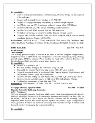 Responsibilities:
 Involved in Requirement analysis, Technical design, Database design, and development
of the application.
 Designed and developed the user interface in C#, ASP.NET
 Designed ASPX pages to display data graphically in tables and pie diagrams.
 Used Master page and CSS for achieving uniformity among all the ASPX Pages.
 Developed and used ADO.NET objects for handling database activities.
 Used JavaScript and HTML controls for Client Side validations.
 Worked on web services to consume to feed the data and provided security.
 Designed and modified database tables and wrote complex T-SQL queries, stored
procedures, functions, Triggers in SQL 2005.
Environment: ASP.NET, C#.NET, Visual Studio.NET 2008, Oracle 10g, Windows 2000,
ADO.NET, Stored Procedures, Wireshark, T-SQL, VisualStudio.NET 2008, Visual Source Safe.
HDFC Bank, India Jan 2010 - Nov 2010
Retail Banking
.Net Developer
This Banking product designed to suit the HDFC bank. It provides complete, comprehensive,
integrated solution to HDFC Bank. The Integration of all modules like deposits, loans, clearing,
general ledger, DD/Bills, signature/Photo verification, head office solution. Provision for
backdated reports, Batch concept for general ledger transfers entry.
Responsibilities:
 Involved in all phases of SDLC.
 As a team member, developed the components using VB.NET.
 Responsible for creating Web Forms using several ASP.NET server controls.
 Created User controls and Custom Controls like Calendar Control, Login Control, and
Error Control, Header Control and Footer control.
 Developed the data binding and Data Access with ADO with SQL Server using VB.Net.
 Developed several stored procedures in SQL Server 2005 and optimized Queries.
 Configuration management of code done using VSS.
Environment: .Net Framework 3.0, HTML, ASP.NET, VB.NET, Oracle 9i, VSS
Navayuga InfoTech, Hyderabad India Nov 2008 - Jan 2010
Financial System for Publishing Companies
Jr.Net Programmer
SOFIA is a financial system for Publishers, which control all the financial aspects of wholesale
and retail publishing. The system is able to manage wholesale (to Reselling) and direct sales (to
individuals). SOFIA is a typical system that includes modules such as Inventory control,
Shipments, Sales, Account Receivables, Account Payables and General Ledger. The System is a
Web Application developed on ASP.NET Technology and included building a Windows based
front-end interface for managing the system and database.
Responsibilities:
 