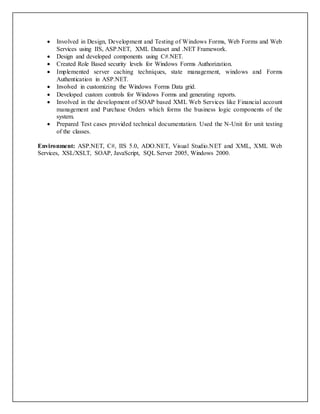  Involved in Design, Development and Testing of Windows Forms, Web Forms and Web
Services using IIS, ASP.NET, XML Dataset and .NET Framework.
 Design and developed components using C#.NET.
 Created Role Based security levels for Windows Forms Authorization.
 Implemented server caching techniques, state management, windows and Forms
Authentication in ASP.NET.
 Involved in customizing the Windows Forms Data grid.
 Developed custom controls for Windows Forms and generating reports.
 Involved in the development of SOAP based XML Web Services like Financial account
management and Purchase Orders which forms the business logic components of the
system.
 Prepared Test cases provided technical documentation. Used the N-Unit for unit testing
of the classes.
Environment: ASP.NET, C#, IIS 5.0, ADO.NET, Visual Studio.NET and XML, XML Web
Services, XSL/XSLT, SOAP, JavaScript, SQL Server 2005, Windows 2000.
 