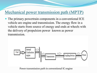 Mechanical power transmission path (MPTP)
 The primary powertrain components in a conventional ICE
vehicle are engine and transmission. The energy flow in a
vehicle starts from source of energy and ends at wheels with
the delivery of propulsion power known as power
transmission.
Power transmission path in conventional IC engine
 