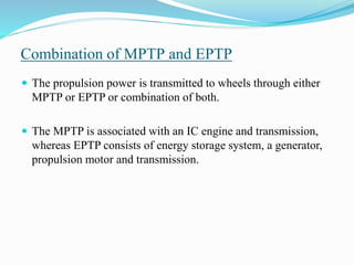 Combination of MPTP and EPTP
 The propulsion power is transmitted to wheels through either
MPTP or EPTP or combination of both.
 The MPTP is associated with an IC engine and transmission,
whereas EPTP consists of energy storage system, a generator,
propulsion motor and transmission.
 