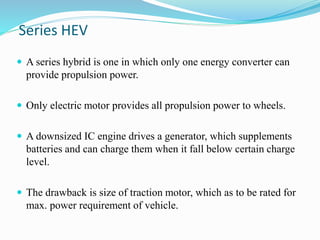 Series HEV
 A series hybrid is one in which only one energy converter can
provide propulsion power.
 Only electric motor provides all propulsion power to wheels.
 A downsized IC engine drives a generator, which supplements
batteries and can charge them when it fall below certain charge
level.
 The drawback is size of traction motor, which as to be rated for
max. power requirement of vehicle.
 