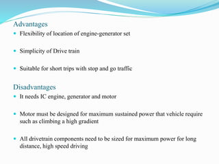 Advantages
 Flexibility of location of engine-generator set
 Simplicity of Drive train
 Suitable for short trips with stop and go traffic
Disadvantages
 It needs IC engine, generator and motor
 Motor must be designed for maximum sustained power that vehicle require
such as climbing a high gradient
 All drivetrain components need to be sized for maximum power for long
distance, high speed driving
 