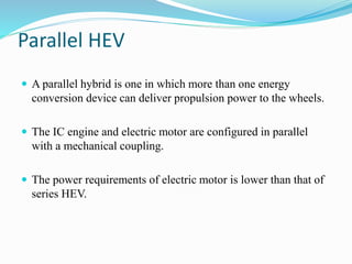 Parallel HEV
 A parallel hybrid is one in which more than one energy
conversion device can deliver propulsion power to the wheels.
 The IC engine and electric motor are configured in parallel
with a mechanical coupling.
 The power requirements of electric motor is lower than that of
series HEV.
 