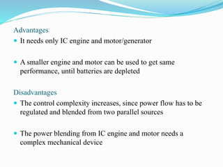 Advantages
 It needs only IC engine and motor/generator
 A smaller engine and motor can be used to get same
performance, until batteries are depleted
Disadvantages
 The control complexity increases, since power flow has to be
regulated and blended from two parallel sources
 The power blending from IC engine and motor needs a
complex mechanical device
 
