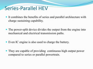 Series-Parallel HEV
 It combines the benefits of series and parallel architecture with
charge sustaining capability.
 The power-split device divides the output from the engine into
mechanical and electrical transmission paths.
 Even IC engine is also used to charge the battery.
 They are capable of providing continuous high output power
compared to series or parallel powertrain.
 