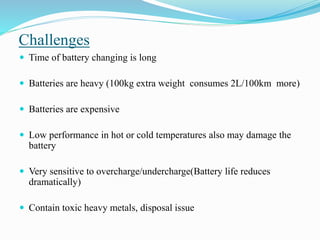 Challenges
 Time of battery changing is long
 Batteries are heavy (100kg extra weight consumes 2L/100km more)
 Batteries are expensive
 Low performance in hot or cold temperatures also may damage the
battery
 Very sensitive to overcharge/undercharge(Battery life reduces
dramatically)
 Contain toxic heavy metals, disposal issue
 
