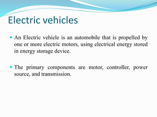 Electric vehicles
 An Electric vehicle is an automobile that is propelled by
one or more electric motors, using electrical energy stored
in energy storage device.
 The primary components are motor, controller, power
source, and transmission.
 