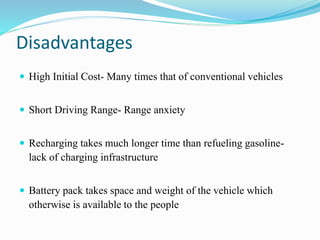 Disadvantages
 High Initial Cost- Many times that of conventional vehicles
 Short Driving Range- Range anxiety
 Recharging takes much longer time than refueling gasoline-
lack of charging infrastructure
 Battery pack takes space and weight of the vehicle which
otherwise is available to the people
 