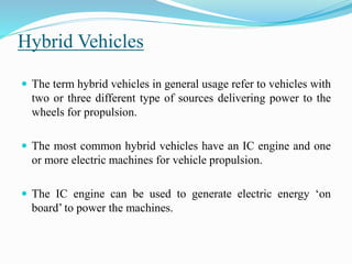 Hybrid Vehicles
 The term hybrid vehicles in general usage refer to vehicles with
two or three different type of sources delivering power to the
wheels for propulsion.
 The most common hybrid vehicles have an IC engine and one
or more electric machines for vehicle propulsion.
 The IC engine can be used to generate electric energy ‘on
board’ to power the machines.
 