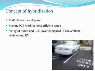 Concept of hybridization
 Multiple sources of power
 Making ICE work in most efficient range
 Sizing of motor and ICE lower compared to conventional
vehicles and EV
 