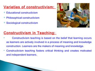 Varieties of constructivism:
 Educational constructivism
 Philosophical constructivism
 Sociological constructivism
Constructivism in Teaching:
 Constructivism teaching is based on the belief that learning occurs
as learners are actively involved in a process of meaning and knowledge
construction. Learners are the makers of meaning and knowledge.
 Constructivism teaching fosters critical thinking and creates motivated
and independent learners.
 