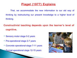 Piaget (1977) Explains
That, we accommodate the new information to our old way of
thinking by restructuring our present knowledge to a higher level of
thinking.
Constructivist teaching depends upon the learner’s level of
cognitive.
 Sensory motor stage 0-2 years
 Pre-operational stage 2-7 years
 Concrete operational stage 7-11 years
 Formal operational stage 12-15 years
 