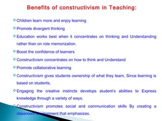 Benefits of constructivism in Teaching:
Children learn more and enjoy learning
Promote divergent thinking
Education works best when it concentrates on thinking and Understanding
rather than on rote memorization.
Boost the confidence of learners
Constructivism concentrates on how to think and Understand
Promote collaborative learning
Constructivism gives students ownership of what they learn, Since learning is
based on students.
Engaging the creative instincts develops student’s abilities to Express
knowledge through a variety of ways.
Constructivism promotes social and communication skills By creating a
classroom environment that emphasizes.
 