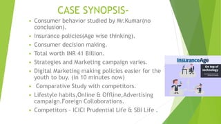 CASE SYNOPSIS-
 Consumer behavior studied by Mr.Kumar(no
conclusion).
 Insurance policies(Age wise thinking).
 Consumer...