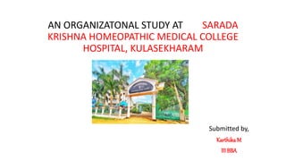 AN ORGANIZATONAL STUDY AT SARADA
KRISHNA HOMEOPATHIC MEDICAL COLLEGE
HOSPITAL, KULASEKHARAM
Submitted by,
KarthikaM
III BBA
 