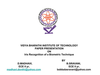 VIDYA BHARATHI INSTITUTE OF TECHNOLOGY
                     PAPER PRESENTATION
                                ON
            Iris Recognition of a Biometric Technique

                                        BY
        D.MADHAVI,                          B.SRAVANI,
         ECE II yr,                           ECE II yr,
madhavi.donthi@yahoo.com             bobbalasravani@yahoo.com
 