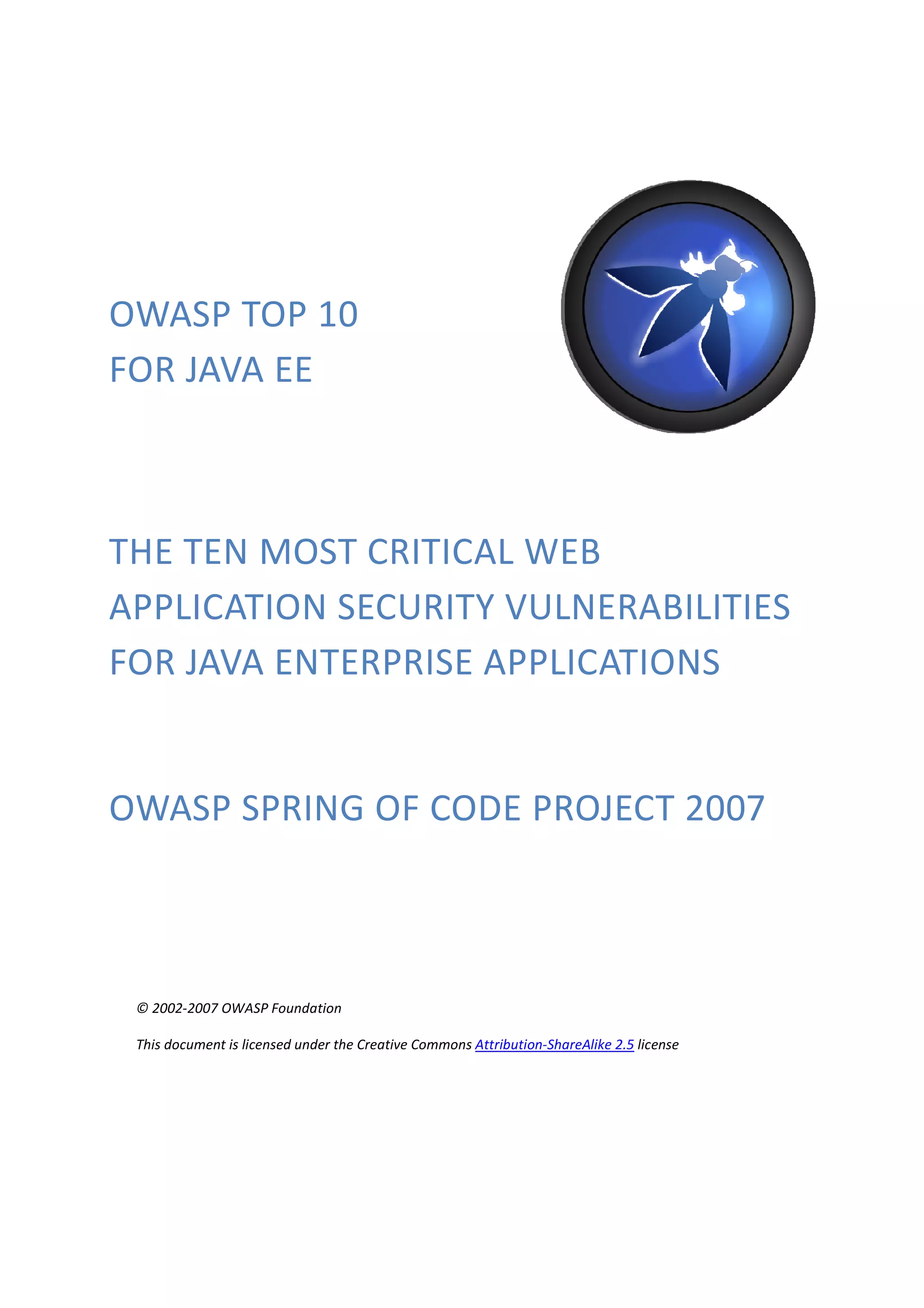 OWASP TOP 10
FOR JAVA EE



THE TEN MOST CRITICAL WEB
APPLICATION SECURITY VULNERABILITIES
FOR JAVA ENTERPRISE APPLICATIONS


OWASP SPRING OF CODE PROJECT 2007



 © 2002-2007 OWASP Foundation

 This document is licensed under the Creative Commons Attribution-ShareAlike 2.5 license
 