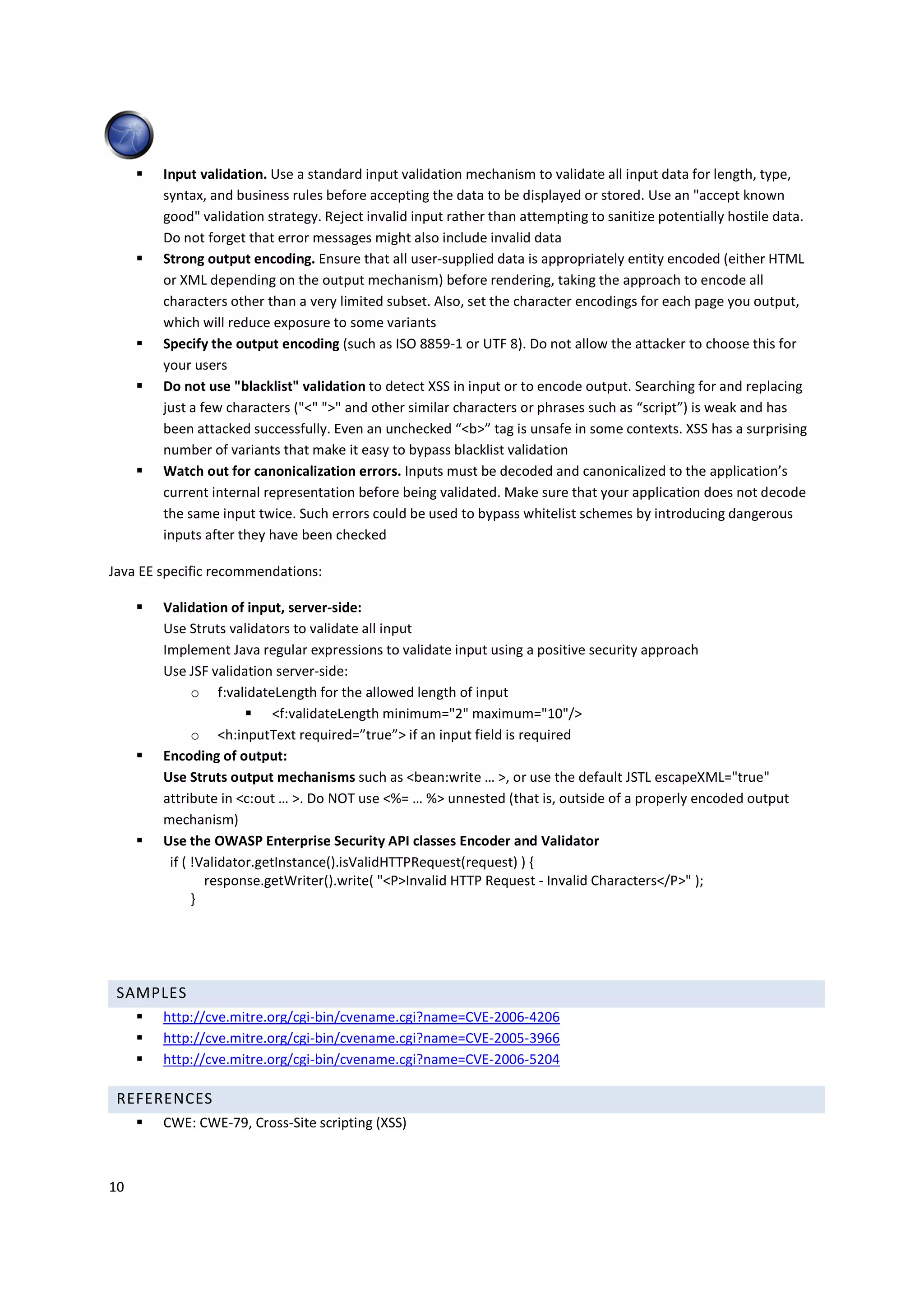 Input validation. Use a standard input validation mechanism to validate all input data for length, type,
        syntax, and business rules before accepting the data to be displayed or stored. Use an "accept known
        good" validation strategy. Reject invalid input rather than attempting to sanitize potentially hostile data.
        Do not forget that error messages might also include invalid data
        Strong output encoding. Ensure that all user-supplied data is appropriately entity encoded (either HTML
        or XML depending on the output mechanism) before rendering, taking the approach to encode all
        characters other than a very limited subset. Also, set the character encodings for each page you output,
        which will reduce exposure to some variants
        Specify the output encoding (such as ISO 8859-1 or UTF 8). Do not allow the attacker to choose this for
        your users
        Do not use "blacklist" validation to detect XSS in input or to encode output. Searching for and replacing
        just a few characters ("<" ">" and other similar characters or phrases such as “script”) is weak and has
        been attacked successfully. Even an unchecked “<b>” tag is unsafe in some contexts. XSS has a surprising
        number of variants that make it easy to bypass blacklist validation
        Watch out for canonicalization errors. Inputs must be decoded and canonicalized to the application’s
        current internal representation before being validated. Make sure that your application does not decode
        the same input twice. Such errors could be used to bypass whitelist schemes by introducing dangerous
        inputs after they have been checked

Java EE specific recommendations:

        Validation of input, server-side:
        Use Struts validators to validate all input
        Implement Java regular expressions to validate input using a positive security approach
        Use JSF validation server-side:
              o f:validateLength for the allowed length of input
                            <f:validateLength minimum="2" maximum="10"/>
              o <h:inputText required=”true”> if an input field is required
        Encoding of output:
        Use Struts output mechanisms such as <bean:write … >, or use the default JSTL escapeXML="true"
        attribute in <c:out … >. Do NOT use <%= … %> unnested (that is, outside of a properly encoded output
        mechanism)
        Use the OWASP Enterprise Security API classes Encoder and Validator
         if ( !Validator.getInstance().isValidHTTPRequest(request) ) {
                response.getWriter().write( "<P>Invalid HTTP Request - Invalid Characters</P>" );
              }




 SAMPLES
        http://cve.mitre.org/cgi-bin/cvename.cgi?name=CVE-2006-4206
        http://cve.mitre.org/cgi-bin/cvename.cgi?name=CVE-2005-3966
        http://cve.mitre.org/cgi-bin/cvename.cgi?name=CVE-2006-5204

 REFERENCES
        CWE: CWE-79, Cross-Site scripting (XSS)



10
 
