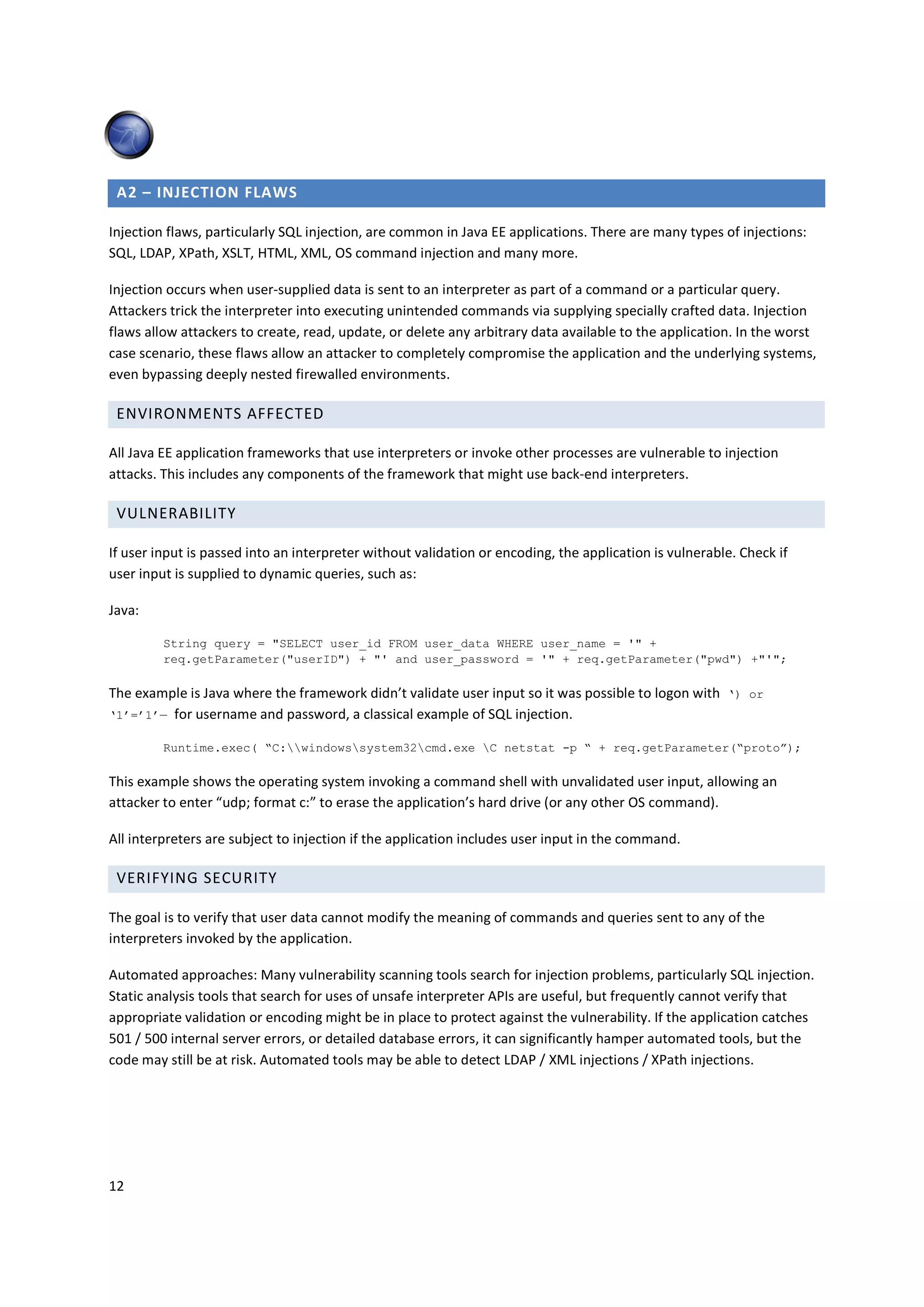 A2 – INJECTION FLAWS

Injection flaws, particularly SQL injection, are common in Java EE applications. There are many types of injections:
SQL, LDAP, XPath, XSLT, HTML, XML, OS command injection and many more.

Injection occurs when user-supplied data is sent to an interpreter as part of a command or a particular query.
Attackers trick the interpreter into executing unintended commands via supplying specially crafted data. Injection
flaws allow attackers to create, read, update, or delete any arbitrary data available to the application. In the worst
case scenario, these flaws allow an attacker to completely compromise the application and the underlying systems,
even bypassing deeply nested firewalled environments.

 ENVIRONMENTS AFFECTED

All Java EE application frameworks that use interpreters or invoke other processes are vulnerable to injection
attacks. This includes any components of the framework that might use back-end interpreters.

 VULNERABILITY

If user input is passed into an interpreter without validation or encoding, the application is vulnerable. Check if
user input is supplied to dynamic queries, such as:

Java:

         String query = "SELECT user_id FROM user_data WHERE user_name = '" +
         req.getParameter("userID") + "' and user_password = '" + req.getParameter("pwd") +"'";

The example is Java where the framework didn’t validate user input so it was possible to logon with ‘) or
‘1’=’1’— for username and password, a classical example of SQL injection.

         Runtime.exec( “C:windowssystem32cmd.exe C netstat -p “ + req.getParameter(“proto”);

This example shows the operating system invoking a command shell with unvalidated user input, allowing an
attacker to enter “udp; format c:” to erase the application’s hard drive (or any other OS command).

All interpreters are subject to injection if the application includes user input in the command.

 VERIFYING SECURITY

The goal is to verify that user data cannot modify the meaning of commands and queries sent to any of the
interpreters invoked by the application.

Automated approaches: Many vulnerability scanning tools search for injection problems, particularly SQL injection.
Static analysis tools that search for uses of unsafe interpreter APIs are useful, but frequently cannot verify that
appropriate validation or encoding might be in place to protect against the vulnerability. If the application catches
501 / 500 internal server errors, or detailed database errors, it can significantly hamper automated tools, but the
code may still be at risk. Automated tools may be able to detect LDAP / XML injections / XPath injections.




12
 