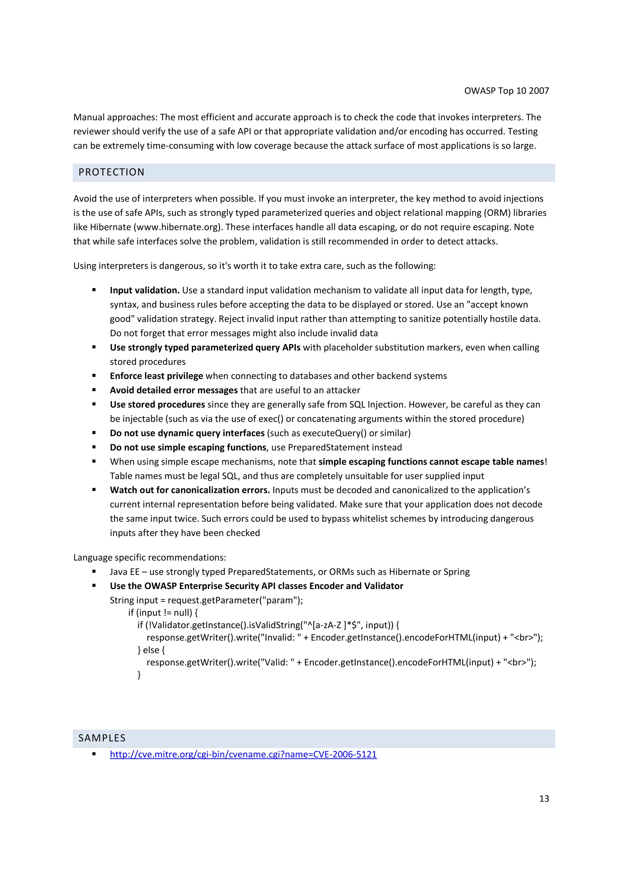 OWASP Top 10 2007

Manual approaches: The most efficient and accurate approach is to check the code that invokes interpreters. The
reviewer should verify the use of a safe API or that appropriate validation and/or encoding has occurred. Testing
can be extremely time-consuming with low coverage because the attack surface of most applications is so large.

 PROTECTION

Avoid the use of interpreters when possible. If you must invoke an interpreter, the key method to avoid injections
is the use of safe APIs, such as strongly typed parameterized queries and object relational mapping (ORM) libraries
like Hibernate (www.hibernate.org). These interfaces handle all data escaping, or do not require escaping. Note
that while safe interfaces solve the problem, validation is still recommended in order to detect attacks.

Using interpreters is dangerous, so it's worth it to take extra care, such as the following:

         Input validation. Use a standard input validation mechanism to validate all input data for length, type,
         syntax, and business rules before accepting the data to be displayed or stored. Use an "accept known
         good" validation strategy. Reject invalid input rather than attempting to sanitize potentially hostile data.
         Do not forget that error messages might also include invalid data
         Use strongly typed parameterized query APIs with placeholder substitution markers, even when calling
         stored procedures
         Enforce least privilege when connecting to databases and other backend systems
         Avoid detailed error messages that are useful to an attacker
         Use stored procedures since they are generally safe from SQL Injection. However, be careful as they can
         be injectable (such as via the use of exec() or concatenating arguments within the stored procedure)
         Do not use dynamic query interfaces (such as executeQuery() or similar)
         Do not use simple escaping functions, use PreparedStatement instead
         When using simple escape mechanisms, note that simple escaping functions cannot escape table names!
         Table names must be legal SQL, and thus are completely unsuitable for user supplied input
         Watch out for canonicalization errors. Inputs must be decoded and canonicalized to the application’s
         current internal representation before being validated. Make sure that your application does not decode
         the same input twice. Such errors could be used to bypass whitelist schemes by introducing dangerous
         inputs after they have been checked

Language specific recommendations:
       Java EE – use strongly typed PreparedStatements, or ORMs such as Hibernate or Spring
       Use the OWASP Enterprise Security API classes Encoder and Validator
       String input = request.getParameter("param");
            if (input != null) {
               if (!Validator.getInstance().isValidString("^[a-zA-Z ]*$", input)) {
                  response.getWriter().write("Invalid: " + Encoder.getInstance().encodeForHTML(input) + "<br>");
               } else {
                  response.getWriter().write("Valid: " + Encoder.getInstance().encodeForHTML(input) + "<br>");
               }




 SAMPLES
         http://cve.mitre.org/cgi-bin/cvename.cgi?name=CVE-2006-5121



                                                                                                                  13
 