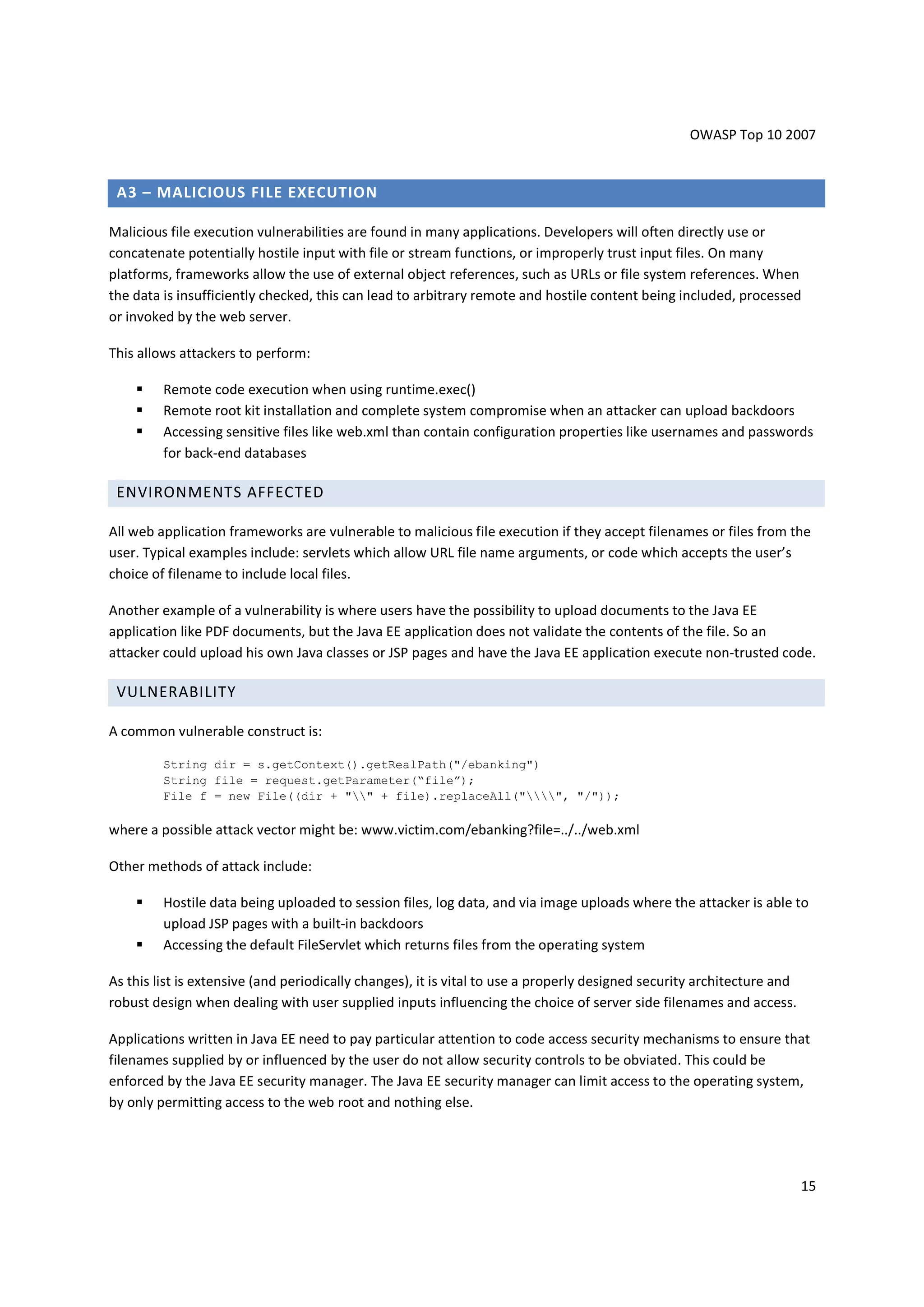 OWASP Top 10 2007


 A3 – MALICIOUS FILE EXECUTION

Malicious file execution vulnerabilities are found in many applications. Developers will often directly use or
concatenate potentially hostile input with file or stream functions, or improperly trust input files. On many
platforms, frameworks allow the use of external object references, such as URLs or file system references. When
the data is insufficiently checked, this can lead to arbitrary remote and hostile content being included, processed
or invoked by the web server.

This allows attackers to perform:

         Remote code execution when using runtime.exec()
         Remote root kit installation and complete system compromise when an attacker can upload backdoors
         Accessing sensitive files like web.xml than contain configuration properties like usernames and passwords
         for back-end databases

 ENVIRONMENTS AFFECTED

All web application frameworks are vulnerable to malicious file execution if they accept filenames or files from the
user. Typical examples include: servlets which allow URL file name arguments, or code which accepts the user’s
choice of filename to include local files.

Another example of a vulnerability is where users have the possibility to upload documents to the Java EE
application like PDF documents, but the Java EE application does not validate the contents of the file. So an
attacker could upload his own Java classes or JSP pages and have the Java EE application execute non-trusted code.

 VULNERABILITY

A common vulnerable construct is:

         String dir = s.getContext().getRealPath("/ebanking")
         String file = request.getParameter(“file”);
         File f = new File((dir + "" + file).replaceAll("", "/"));

where a possible attack vector might be: www.victim.com/ebanking?file=../../web.xml

Other methods of attack include:

         Hostile data being uploaded to session files, log data, and via image uploads where the attacker is able to
         upload JSP pages with a built-in backdoors
         Accessing the default FileServlet which returns files from the operating system

As this list is extensive (and periodically changes), it is vital to use a properly designed security architecture and
robust design when dealing with user supplied inputs influencing the choice of server side filenames and access.

Applications written in Java EE need to pay particular attention to code access security mechanisms to ensure that
filenames supplied by or influenced by the user do not allow security controls to be obviated. This could be
enforced by the Java EE security manager. The Java EE security manager can limit access to the operating system,
by only permitting access to the web root and nothing else.




                                                                                                                         15
 