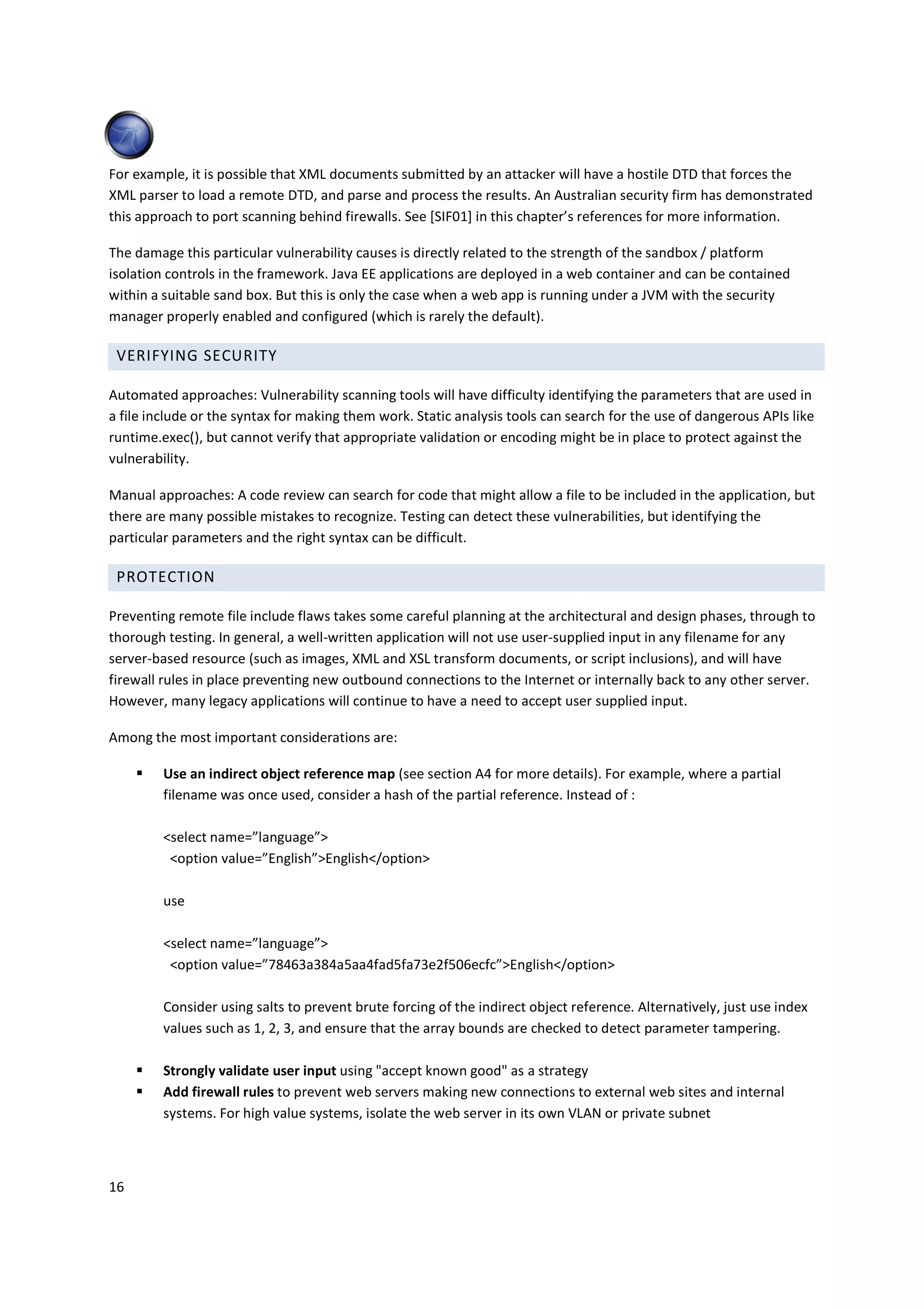 For example, it is possible that XML documents submitted by an attacker will have a hostile DTD that forces the
XML parser to load a remote DTD, and parse and process the results. An Australian security firm has demonstrated
this approach to port scanning behind firewalls. See [SIF01] in this chapter’s references for more information.

The damage this particular vulnerability causes is directly related to the strength of the sandbox / platform
isolation controls in the framework. Java EE applications are deployed in a web container and can be contained
within a suitable sand box. But this is only the case when a web app is running under a JVM with the security
manager properly enabled and configured (which is rarely the default).

 VERIFYING SECURITY

Automated approaches: Vulnerability scanning tools will have difficulty identifying the parameters that are used in
a file include or the syntax for making them work. Static analysis tools can search for the use of dangerous APIs like
runtime.exec(), but cannot verify that appropriate validation or encoding might be in place to protect against the
vulnerability.

Manual approaches: A code review can search for code that might allow a file to be included in the application, but
there are many possible mistakes to recognize. Testing can detect these vulnerabilities, but identifying the
particular parameters and the right syntax can be difficult.

 PROTECTION

Preventing remote file include flaws takes some careful planning at the architectural and design phases, through to
thorough testing. In general, a well-written application will not use user-supplied input in any filename for any
server-based resource (such as images, XML and XSL transform documents, or script inclusions), and will have
firewall rules in place preventing new outbound connections to the Internet or internally back to any other server.
However, many legacy applications will continue to have a need to accept user supplied input.

Among the most important considerations are:

         Use an indirect object reference map (see section A4 for more details). For example, where a partial
         filename was once used, consider a hash of the partial reference. Instead of :

         <select name=”language”>
          <option value=”English”>English</option>

         use

         <select name=”language”>
          <option value=”78463a384a5aa4fad5fa73e2f506ecfc”>English</option>

         Consider using salts to prevent brute forcing of the indirect object reference. Alternatively, just use index
         values such as 1, 2, 3, and ensure that the array bounds are checked to detect parameter tampering.

         Strongly validate user input using "accept known good" as a strategy
         Add firewall rules to prevent web servers making new connections to external web sites and internal
         systems. For high value systems, isolate the web server in its own VLAN or private subnet



16
 