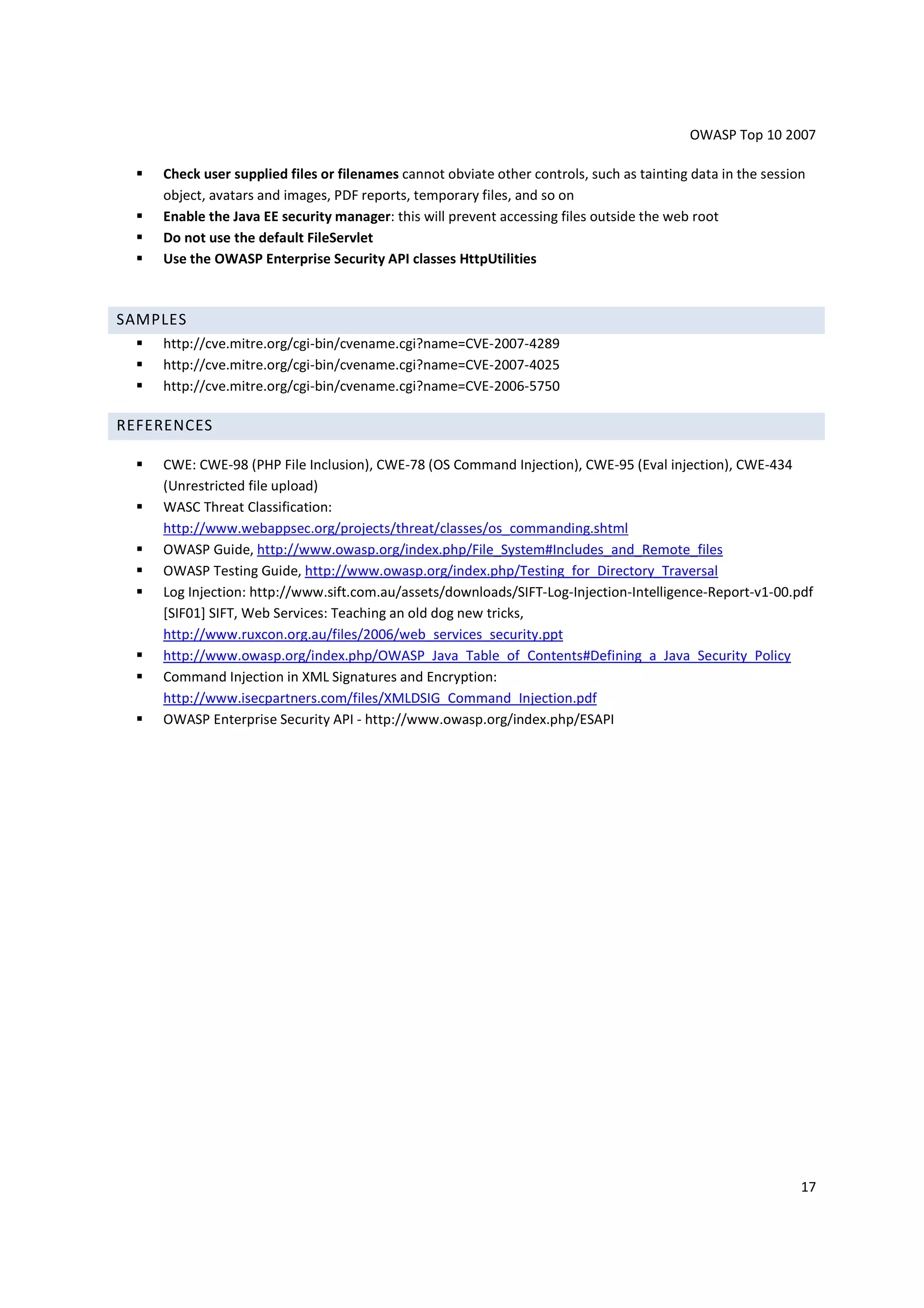 OWASP Top 10 2007

    Check user supplied files or filenames cannot obviate other controls, such as tainting data in the session
    object, avatars and images, PDF reports, temporary files, and so on
    Enable the Java EE security manager: this will prevent accessing files outside the web root
    Do not use the default FileServlet
    Use the OWASP Enterprise Security API classes HttpUtilities



SAMPLES
    http://cve.mitre.org/cgi-bin/cvename.cgi?name=CVE-2007-4289
    http://cve.mitre.org/cgi-bin/cvename.cgi?name=CVE-2007-4025
    http://cve.mitre.org/cgi-bin/cvename.cgi?name=CVE-2006-5750

REFERENCES

    CWE: CWE-98 (PHP File Inclusion), CWE-78 (OS Command Injection), CWE-95 (Eval injection), CWE-434
    (Unrestricted file upload)
    WASC Threat Classification:
    http://www.webappsec.org/projects/threat/classes/os_commanding.shtml
    OWASP Guide, http://www.owasp.org/index.php/File_System#Includes_and_Remote_files
    OWASP Testing Guide, http://www.owasp.org/index.php/Testing_for_Directory_Traversal
    Log Injection: http://www.sift.com.au/assets/downloads/SIFT-Log-Injection-Intelligence-Report-v1-00.pdf
    [SIF01] SIFT, Web Services: Teaching an old dog new tricks,
    http://www.ruxcon.org.au/files/2006/web_services_security.ppt
    http://www.owasp.org/index.php/OWASP_Java_Table_of_Contents#Defining_a_Java_Security_Policy
    Command Injection in XML Signatures and Encryption:
    http://www.isecpartners.com/files/XMLDSIG_Command_Injection.pdf
    OWASP Enterprise Security API - http://www.owasp.org/index.php/ESAPI




                                                                                                             17
 