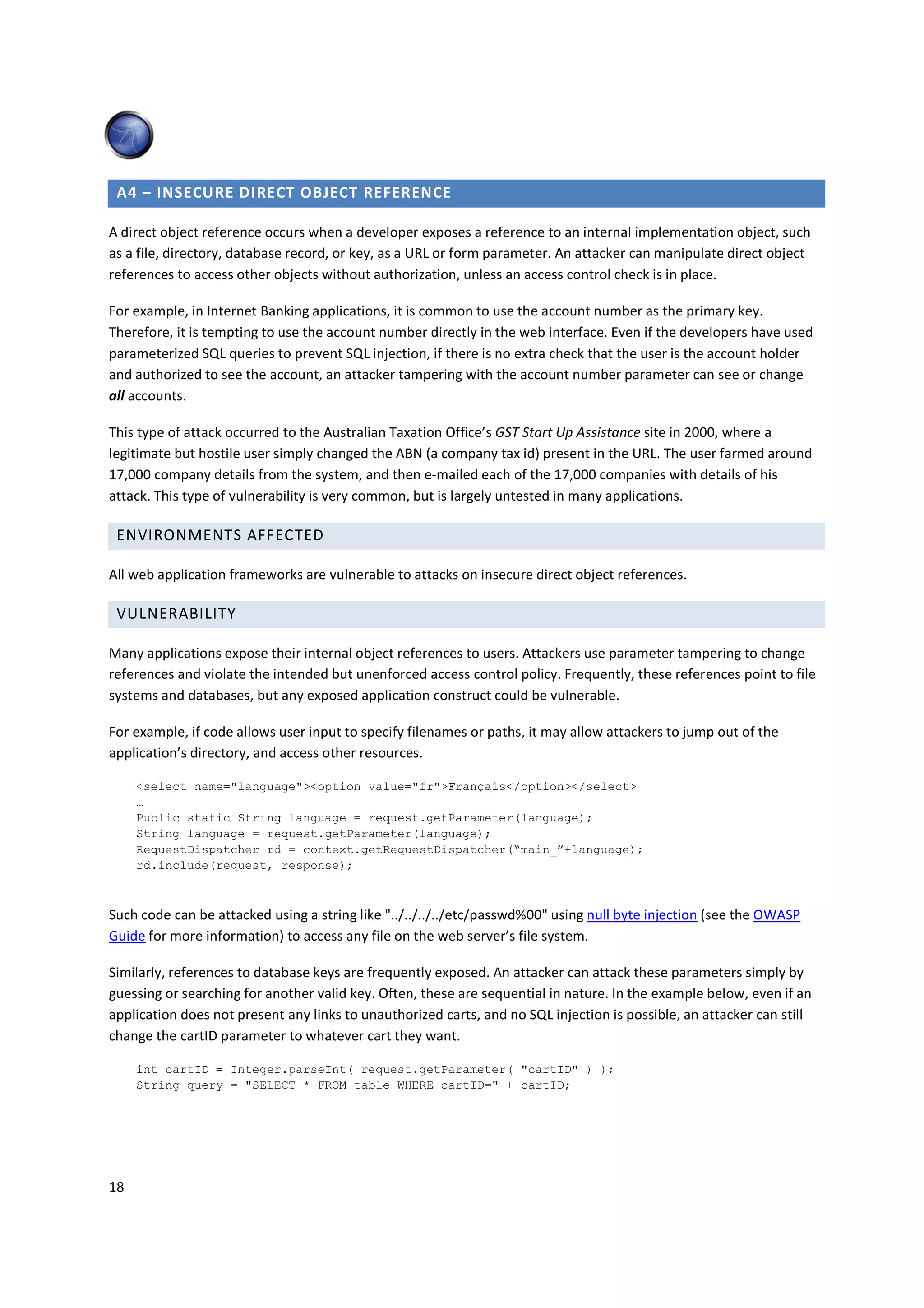 A4 – INSECURE DIRECT OBJECT REFERENCE

A direct object reference occurs when a developer exposes a reference to an internal implementation object, such
as a file, directory, database record, or key, as a URL or form parameter. An attacker can manipulate direct object
references to access other objects without authorization, unless an access control check is in place.

For example, in Internet Banking applications, it is common to use the account number as the primary key.
Therefore, it is tempting to use the account number directly in the web interface. Even if the developers have used
parameterized SQL queries to prevent SQL injection, if there is no extra check that the user is the account holder
and authorized to see the account, an attacker tampering with the account number parameter can see or change
all accounts.

This type of attack occurred to the Australian Taxation Office’s GST Start Up Assistance site in 2000, where a
legitimate but hostile user simply changed the ABN (a company tax id) present in the URL. The user farmed around
17,000 company details from the system, and then e-mailed each of the 17,000 companies with details of his
attack. This type of vulnerability is very common, but is largely untested in many applications.

 ENVIRONMENTS AFFECTED

All web application frameworks are vulnerable to attacks on insecure direct object references.

 VULNERABILITY

Many applications expose their internal object references to users. Attackers use parameter tampering to change
references and violate the intended but unenforced access control policy. Frequently, these references point to file
systems and databases, but any exposed application construct could be vulnerable.

For example, if code allows user input to specify filenames or paths, it may allow attackers to jump out of the
application’s directory, and access other resources.

     <select name="language"><option value="fr">Français</option></select>
     …
     Public static String language = request.getParameter(language);
     String language = request.getParameter(language);
     RequestDispatcher rd = context.getRequestDispatcher(“main_”+language);
     rd.include(request, response);



Such code can be attacked using a string like "../../../../etc/passwd%00" using null byte injection (see the OWASP
Guide for more information) to access any file on the web server’s file system.

Similarly, references to database keys are frequently exposed. An attacker can attack these parameters simply by
guessing or searching for another valid key. Often, these are sequential in nature. In the example below, even if an
application does not present any links to unauthorized carts, and no SQL injection is possible, an attacker can still
change the cartID parameter to whatever cart they want.

     int cartID = Integer.parseInt( request.getParameter( "cartID" ) );
     String query = "SELECT * FROM table WHERE cartID=" + cartID;




18
 