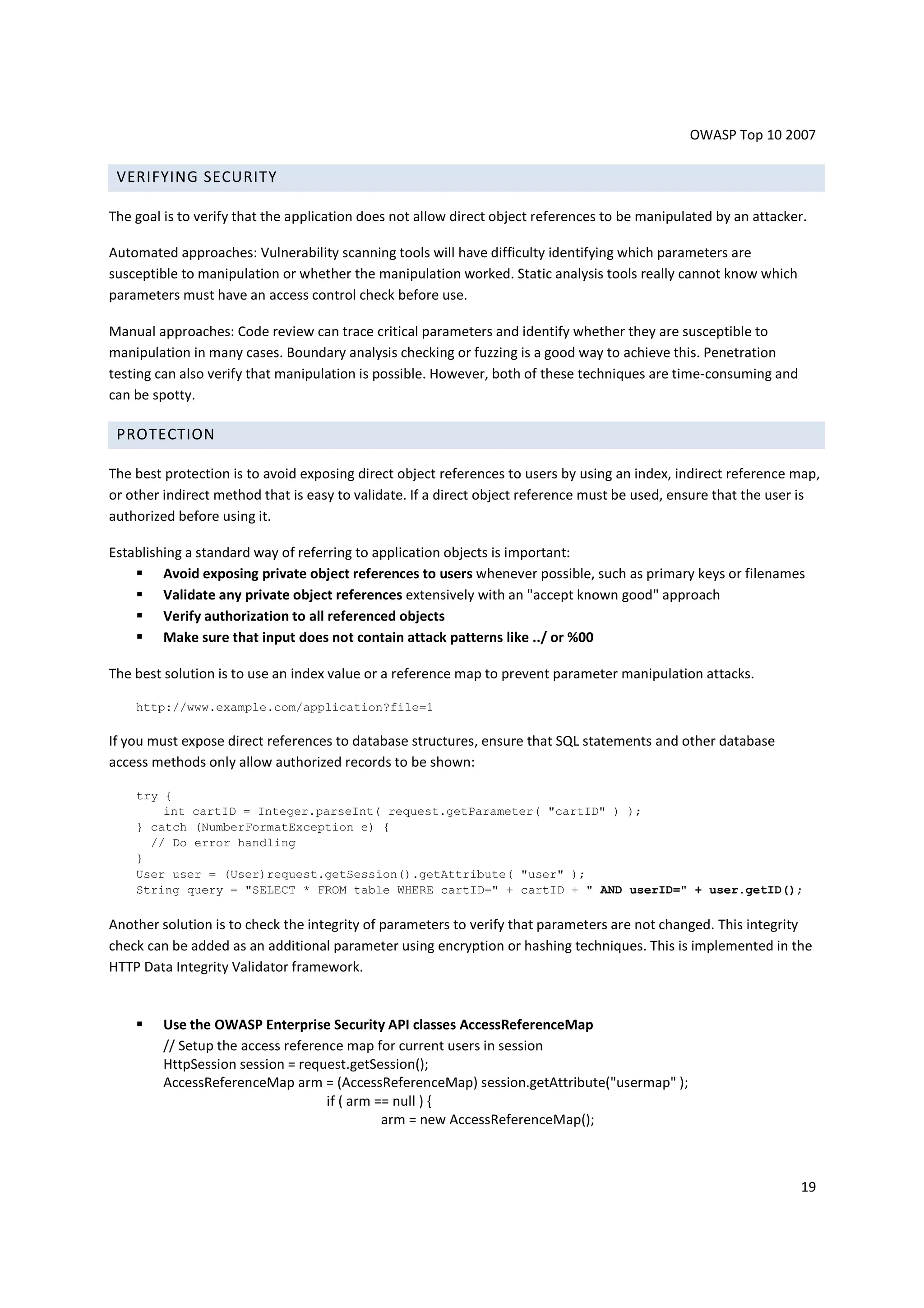 OWASP Top 10 2007

 VERIFYING SECURITY

The goal is to verify that the application does not allow direct object references to be manipulated by an attacker.

Automated approaches: Vulnerability scanning tools will have difficulty identifying which parameters are
susceptible to manipulation or whether the manipulation worked. Static analysis tools really cannot know which
parameters must have an access control check before use.

Manual approaches: Code review can trace critical parameters and identify whether they are susceptible to
manipulation in many cases. Boundary analysis checking or fuzzing is a good way to achieve this. Penetration
testing can also verify that manipulation is possible. However, both of these techniques are time-consuming and
can be spotty.

 PROTECTION

The best protection is to avoid exposing direct object references to users by using an index, indirect reference map,
or other indirect method that is easy to validate. If a direct object reference must be used, ensure that the user is
authorized before using it.

Establishing a standard way of referring to application objects is important:
         Avoid exposing private object references to users whenever possible, such as primary keys or filenames
         Validate any private object references extensively with an "accept known good" approach
         Verify authorization to all referenced objects
         Make sure that input does not contain attack patterns like ../ or %00

The best solution is to use an index value or a reference map to prevent parameter manipulation attacks.

    http://www.example.com/application?file=1

If you must expose direct references to database structures, ensure that SQL statements and other database
access methods only allow authorized records to be shown:

    try {
        int cartID = Integer.parseInt( request.getParameter( "cartID" ) );
    } catch (NumberFormatException e) {
      // Do error handling
    }
    User user = (User)request.getSession().getAttribute( "user" );
    String query = "SELECT * FROM table WHERE cartID=" + cartID + " AND userID=" + user.getID();

Another solution is to check the integrity of parameters to verify that parameters are not changed. This integrity
check can be added as an additional parameter using encryption or hashing techniques. This is implemented in the
HTTP Data Integrity Validator framework.


         Use the OWASP Enterprise Security API classes AccessReferenceMap
         // Setup the access reference map for current users in session
         HttpSession session = request.getSession();
         AccessReferenceMap arm = (AccessReferenceMap) session.getAttribute("usermap" );
                                    if ( arm == null ) {
                                              arm = new AccessReferenceMap();



                                                                                                                  19
 
