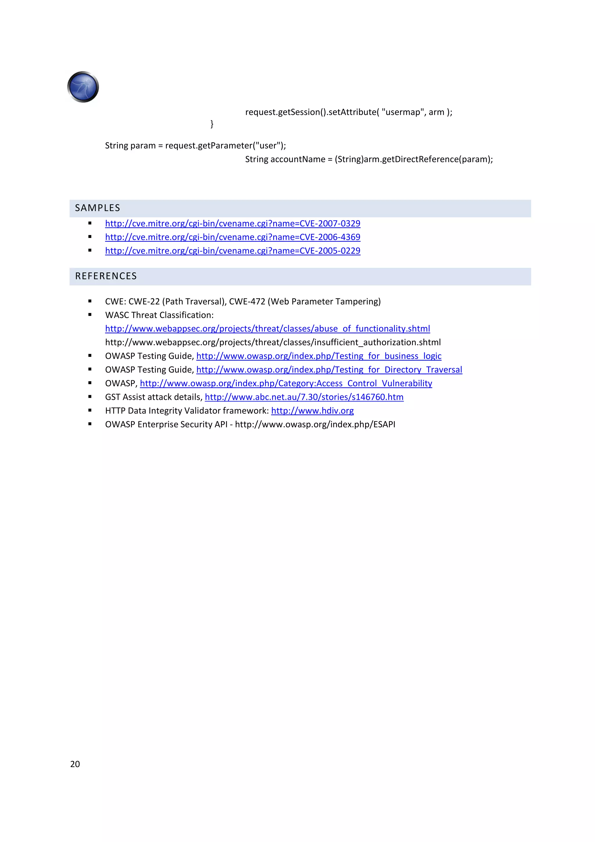 request.getSession().setAttribute( "usermap", arm );
                             }

     String param = request.getParameter("user");
                                      String accountName = (String)arm.getDirectReference(param);




 SAMPLES
     http://cve.mitre.org/cgi-bin/cvename.cgi?name=CVE-2007-0329
     http://cve.mitre.org/cgi-bin/cvename.cgi?name=CVE-2006-4369
     http://cve.mitre.org/cgi-bin/cvename.cgi?name=CVE-2005-0229

 REFERENCES

     CWE: CWE-22 (Path Traversal), CWE-472 (Web Parameter Tampering)
     WASC Threat Classification:
     http://www.webappsec.org/projects/threat/classes/abuse_of_functionality.shtml
     http://www.webappsec.org/projects/threat/classes/insufficient_authorization.shtml
     OWASP Testing Guide, http://www.owasp.org/index.php/Testing_for_business_logic
     OWASP Testing Guide, http://www.owasp.org/index.php/Testing_for_Directory_Traversal
     OWASP, http://www.owasp.org/index.php/Category:Access_Control_Vulnerability
     GST Assist attack details, http://www.abc.net.au/7.30/stories/s146760.htm
     HTTP Data Integrity Validator framework: http://www.hdiv.org
     OWASP Enterprise Security API - http://www.owasp.org/index.php/ESAPI




20
 