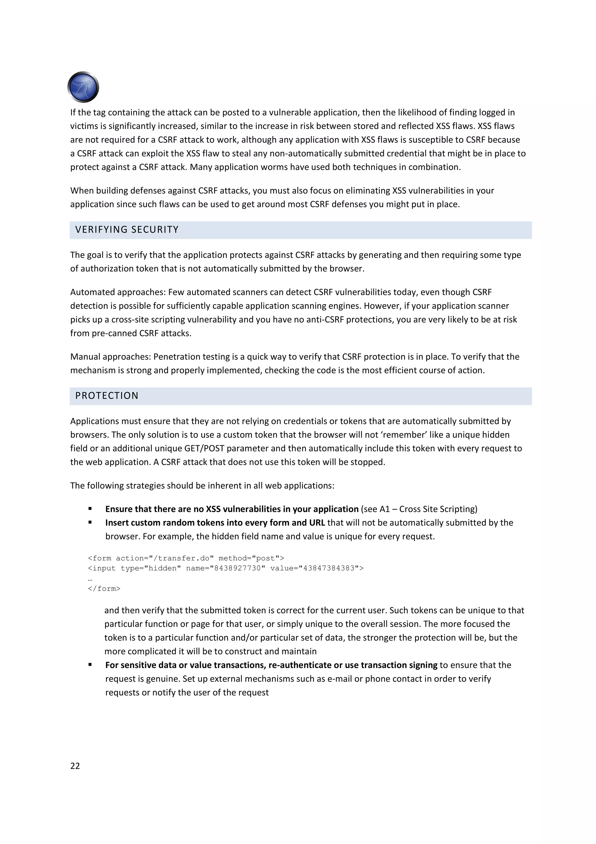 If the tag containing the attack can be posted to a vulnerable application, then the likelihood of finding logged in
victims is significantly increased, similar to the increase in risk between stored and reflected XSS flaws. XSS flaws
are not required for a CSRF attack to work, although any application with XSS flaws is susceptible to CSRF because
a CSRF attack can exploit the XSS flaw to steal any non-automatically submitted credential that might be in place to
protect against a CSRF attack. Many application worms have used both techniques in combination.

When building defenses against CSRF attacks, you must also focus on eliminating XSS vulnerabilities in your
application since such flaws can be used to get around most CSRF defenses you might put in place.

 VERIFYING SECURITY

The goal is to verify that the application protects against CSRF attacks by generating and then requiring some type
of authorization token that is not automatically submitted by the browser.

Automated approaches: Few automated scanners can detect CSRF vulnerabilities today, even though CSRF
detection is possible for sufficiently capable application scanning engines. However, if your application scanner
picks up a cross-site scripting vulnerability and you have no anti-CSRF protections, you are very likely to be at risk
from pre-canned CSRF attacks.

Manual approaches: Penetration testing is a quick way to verify that CSRF protection is in place. To verify that the
mechanism is strong and properly implemented, checking the code is the most efficient course of action.

 PROTECTION

Applications must ensure that they are not relying on credentials or tokens that are automatically submitted by
browsers. The only solution is to use a custom token that the browser will not ‘remember’ like a unique hidden
field or an additional unique GET/POST parameter and then automatically include this token with every request to
the web application. A CSRF attack that does not use this token will be stopped.

The following strategies should be inherent in all web applications:

         Ensure that there are no XSS vulnerabilities in your application (see A1 – Cross Site Scripting)
         Insert custom random tokens into every form and URL that will not be automatically submitted by the
         browser. For example, the hidden field name and value is unique for every request.

     <form action="/transfer.do" method="post">
     <input type="hidden" name="8438927730" value="43847384383">
     …
     </form>

         and then verify that the submitted token is correct for the current user. Such tokens can be unique to that
         particular function or page for that user, or simply unique to the overall session. The more focused the
         token is to a particular function and/or particular set of data, the stronger the protection will be, but the
         more complicated it will be to construct and maintain
         For sensitive data or value transactions, re-authenticate or use transaction signing to ensure that the
         request is genuine. Set up external mechanisms such as e-mail or phone contact in order to verify
         requests or notify the user of the request




22
 