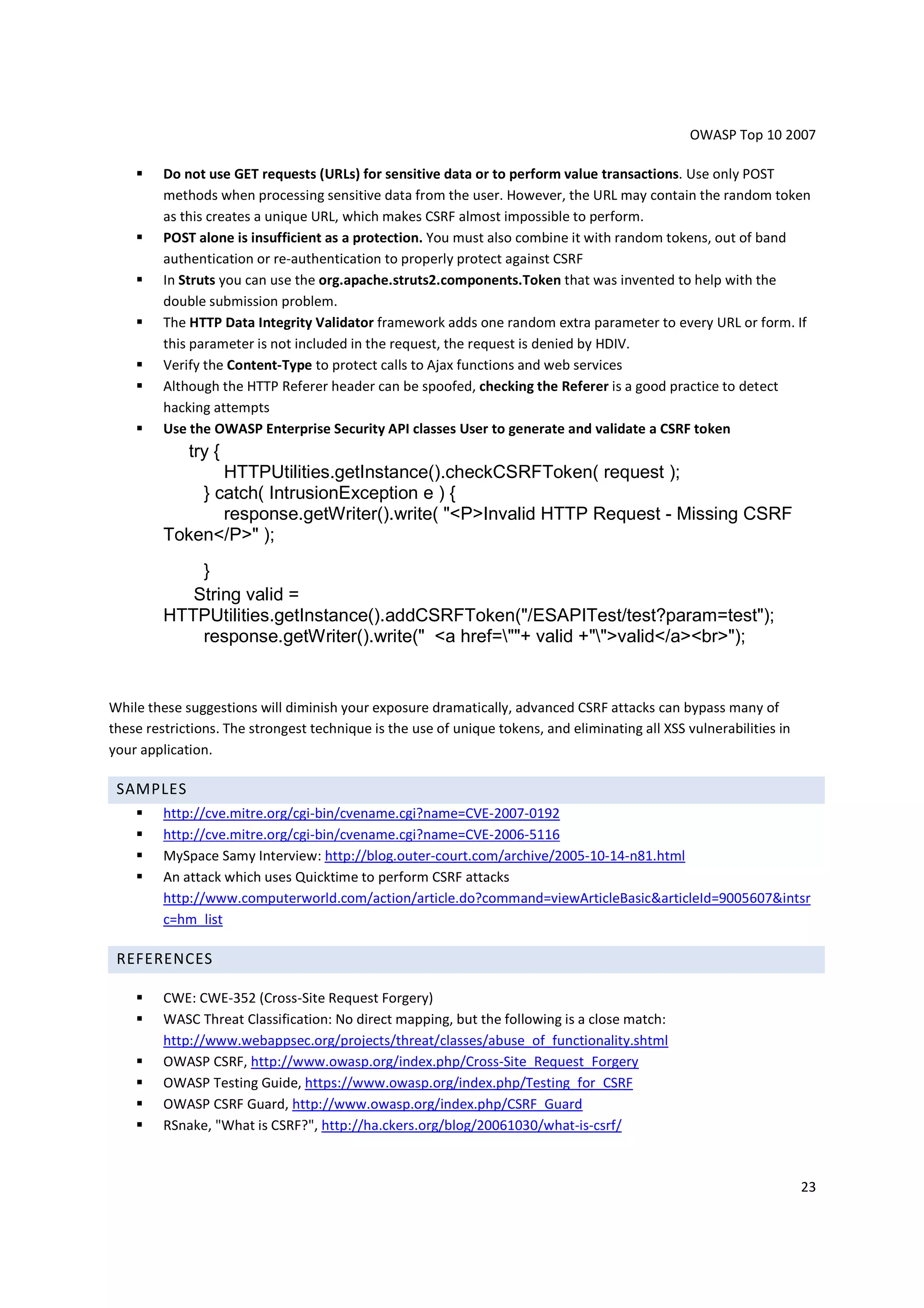 OWASP Top 10 2007

         Do not use GET requests (URLs) for sensitive data or to perform value transactions. Use only POST
         methods when processing sensitive data from the user. However, the URL may contain the random token
         as this creates a unique URL, which makes CSRF almost impossible to perform.
         POST alone is insufficient as a protection. You must also combine it with random tokens, out of band
         authentication or re-authentication to properly protect against CSRF
         In Struts you can use the org.apache.struts2.components.Token that was invented to help with the
         double submission problem.
         The HTTP Data Integrity Validator framework adds one random extra parameter to every URL or form. If
         this parameter is not included in the request, the request is denied by HDIV.
         Verify the Content-Type to protect calls to Ajax functions and web services
         Although the HTTP Referer header can be spoofed, checking the Referer is a good practice to detect
         hacking attempts
         Use the OWASP Enterprise Security API classes User to generate and validate a CSRF token
             try {
                HTTPUtilities.getInstance().checkCSRFToken( request );
             } catch( IntrusionException e ) {
                response.getWriter().write( "<P>Invalid HTTP Request - Missing CSRF
         Token</P>" );
             }
            String valid =
         HTTPUtilities.getInstance().addCSRFToken("/ESAPITest/test?param=test");
             response.getWriter().write(" <a href=""+ valid +"">valid</a><br>");


While these suggestions will diminish your exposure dramatically, advanced CSRF attacks can bypass many of
these restrictions. The strongest technique is the use of unique tokens, and eliminating all XSS vulnerabilities in
your application.

 SAMPLES
         http://cve.mitre.org/cgi-bin/cvename.cgi?name=CVE-2007-0192
         http://cve.mitre.org/cgi-bin/cvename.cgi?name=CVE-2006-5116
         MySpace Samy Interview: http://blog.outer-court.com/archive/2005-10-14-n81.html
         An attack which uses Quicktime to perform CSRF attacks
         http://www.computerworld.com/action/article.do?command=viewArticleBasic&articleId=9005607&intsr
         c=hm_list

 REFERENCES

         CWE: CWE-352 (Cross-Site Request Forgery)
         WASC Threat Classification: No direct mapping, but the following is a close match:
         http://www.webappsec.org/projects/threat/classes/abuse_of_functionality.shtml
         OWASP CSRF, http://www.owasp.org/index.php/Cross-Site_Request_Forgery
         OWASP Testing Guide, https://www.owasp.org/index.php/Testing_for_CSRF
         OWASP CSRF Guard, http://www.owasp.org/index.php/CSRF_Guard
         RSnake, "What is CSRF?", http://ha.ckers.org/blog/20061030/what-is-csrf/



                                                                                                                      23
 