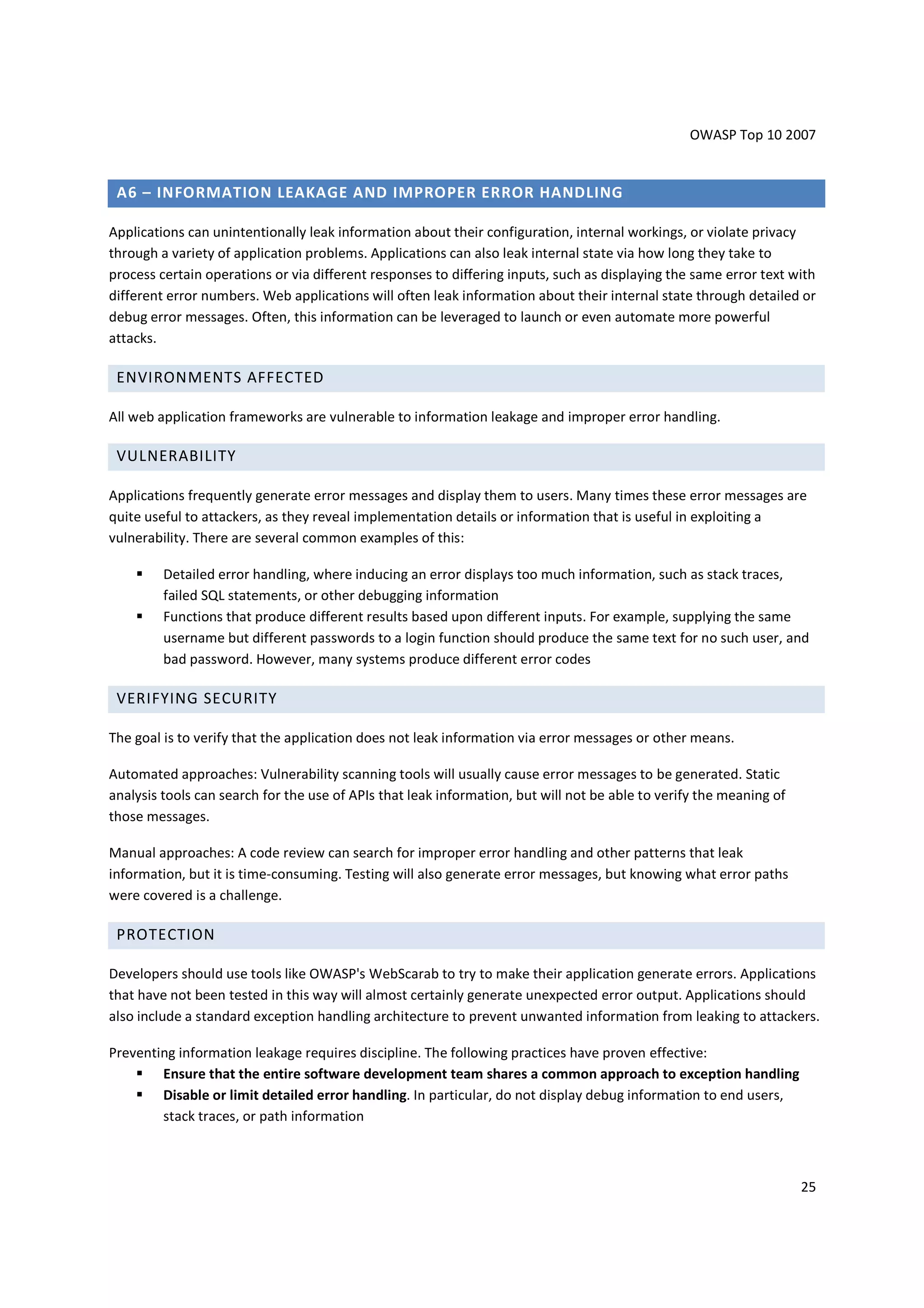 OWASP Top 10 2007


 A6 – INFORMATION LEAKAGE AND IMPROPER ERROR HANDLING

Applications can unintentionally leak information about their configuration, internal workings, or violate privacy
through a variety of application problems. Applications can also leak internal state via how long they take to
process certain operations or via different responses to differing inputs, such as displaying the same error text with
different error numbers. Web applications will often leak information about their internal state through detailed or
debug error messages. Often, this information can be leveraged to launch or even automate more powerful
attacks.

 ENVIRONMENTS AFFECTED

All web application frameworks are vulnerable to information leakage and improper error handling.

 VULNERABILITY

Applications frequently generate error messages and display them to users. Many times these error messages are
quite useful to attackers, as they reveal implementation details or information that is useful in exploiting a
vulnerability. There are several common examples of this:

         Detailed error handling, where inducing an error displays too much information, such as stack traces,
         failed SQL statements, or other debugging information
         Functions that produce different results based upon different inputs. For example, supplying the same
         username but different passwords to a login function should produce the same text for no such user, and
         bad password. However, many systems produce different error codes

 VERIFYING SECURITY

The goal is to verify that the application does not leak information via error messages or other means.

Automated approaches: Vulnerability scanning tools will usually cause error messages to be generated. Static
analysis tools can search for the use of APIs that leak information, but will not be able to verify the meaning of
those messages.

Manual approaches: A code review can search for improper error handling and other patterns that leak
information, but it is time-consuming. Testing will also generate error messages, but knowing what error paths
were covered is a challenge.

 PROTECTION

Developers should use tools like OWASP's WebScarab to try to make their application generate errors. Applications
that have not been tested in this way will almost certainly generate unexpected error output. Applications should
also include a standard exception handling architecture to prevent unwanted information from leaking to attackers.

Preventing information leakage requires discipline. The following practices have proven effective:
        Ensure that the entire software development team shares a common approach to exception handling
        Disable or limit detailed error handling. In particular, do not display debug information to end users,
        stack traces, or path information



                                                                                                                     25
 