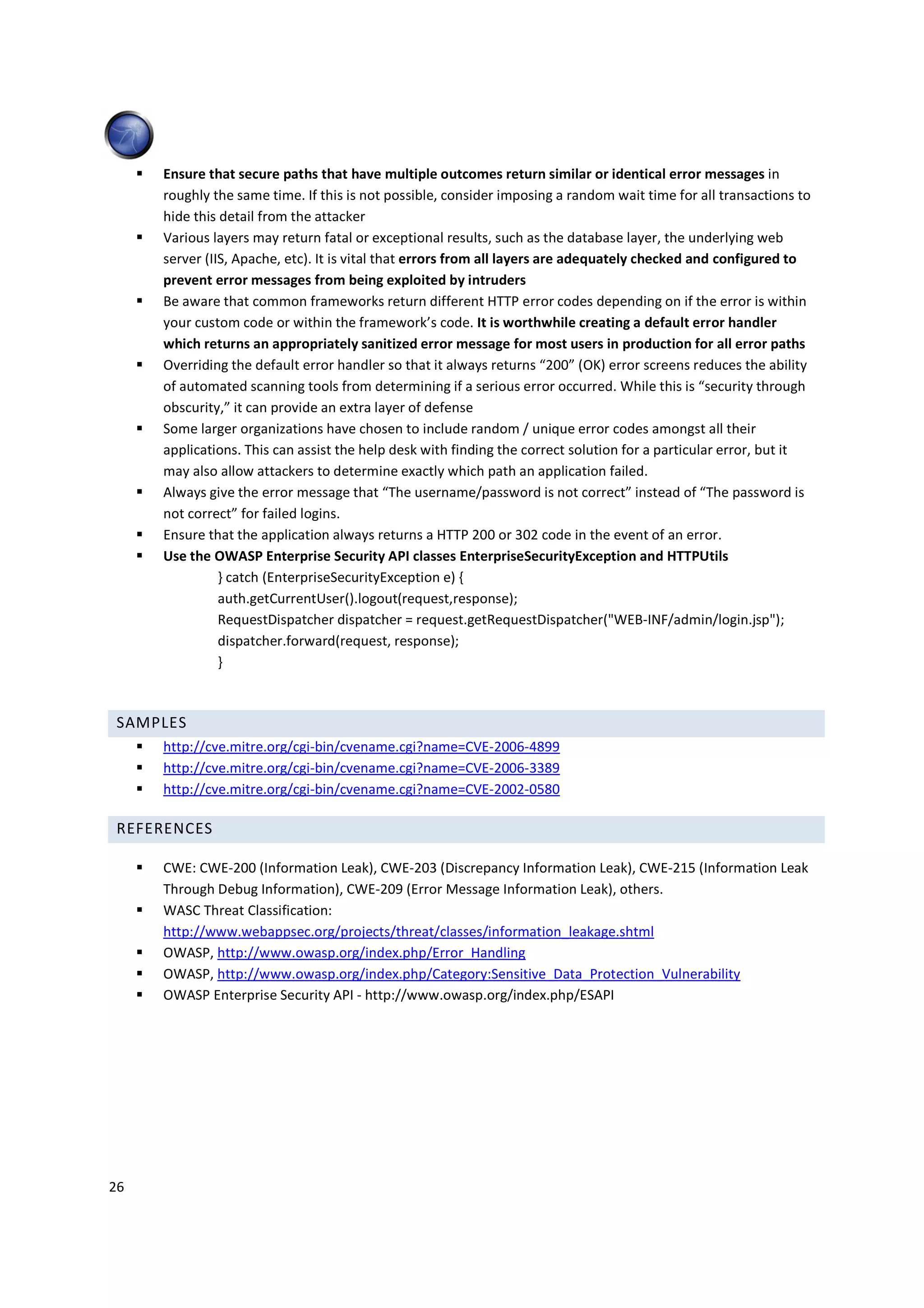 Ensure that secure paths that have multiple outcomes return similar or identical error messages in
     roughly the same time. If this is not possible, consider imposing a random wait time for all transactions to
     hide this detail from the attacker
     Various layers may return fatal or exceptional results, such as the database layer, the underlying web
     server (IIS, Apache, etc). It is vital that errors from all layers are adequately checked and configured to
     prevent error messages from being exploited by intruders
     Be aware that common frameworks return different HTTP error codes depending on if the error is within
     your custom code or within the framework’s code. It is worthwhile creating a default error handler
     which returns an appropriately sanitized error message for most users in production for all error paths
     Overriding the default error handler so that it always returns “200” (OK) error screens reduces the ability
     of automated scanning tools from determining if a serious error occurred. While this is “security through
     obscurity,” it can provide an extra layer of defense
     Some larger organizations have chosen to include random / unique error codes amongst all their
     applications. This can assist the help desk with finding the correct solution for a particular error, but it
     may also allow attackers to determine exactly which path an application failed.
     Always give the error message that “The username/password is not correct” instead of “The password is
     not correct” for failed logins.
     Ensure that the application always returns a HTTP 200 or 302 code in the event of an error.
     Use the OWASP Enterprise Security API classes EnterpriseSecurityException and HTTPUtils
               } catch (EnterpriseSecurityException e) {
               auth.getCurrentUser().logout(request,response);
               RequestDispatcher dispatcher = request.getRequestDispatcher("WEB-INF/admin/login.jsp");
               dispatcher.forward(request, response);
               }



 SAMPLES
     http://cve.mitre.org/cgi-bin/cvename.cgi?name=CVE-2006-4899
     http://cve.mitre.org/cgi-bin/cvename.cgi?name=CVE-2006-3389
     http://cve.mitre.org/cgi-bin/cvename.cgi?name=CVE-2002-0580

 REFERENCES

     CWE: CWE-200 (Information Leak), CWE-203 (Discrepancy Information Leak), CWE-215 (Information Leak
     Through Debug Information), CWE-209 (Error Message Information Leak), others.
     WASC Threat Classification:
     http://www.webappsec.org/projects/threat/classes/information_leakage.shtml
     OWASP, http://www.owasp.org/index.php/Error_Handling
     OWASP, http://www.owasp.org/index.php/Category:Sensitive_Data_Protection_Vulnerability
     OWASP Enterprise Security API - http://www.owasp.org/index.php/ESAPI




26
 