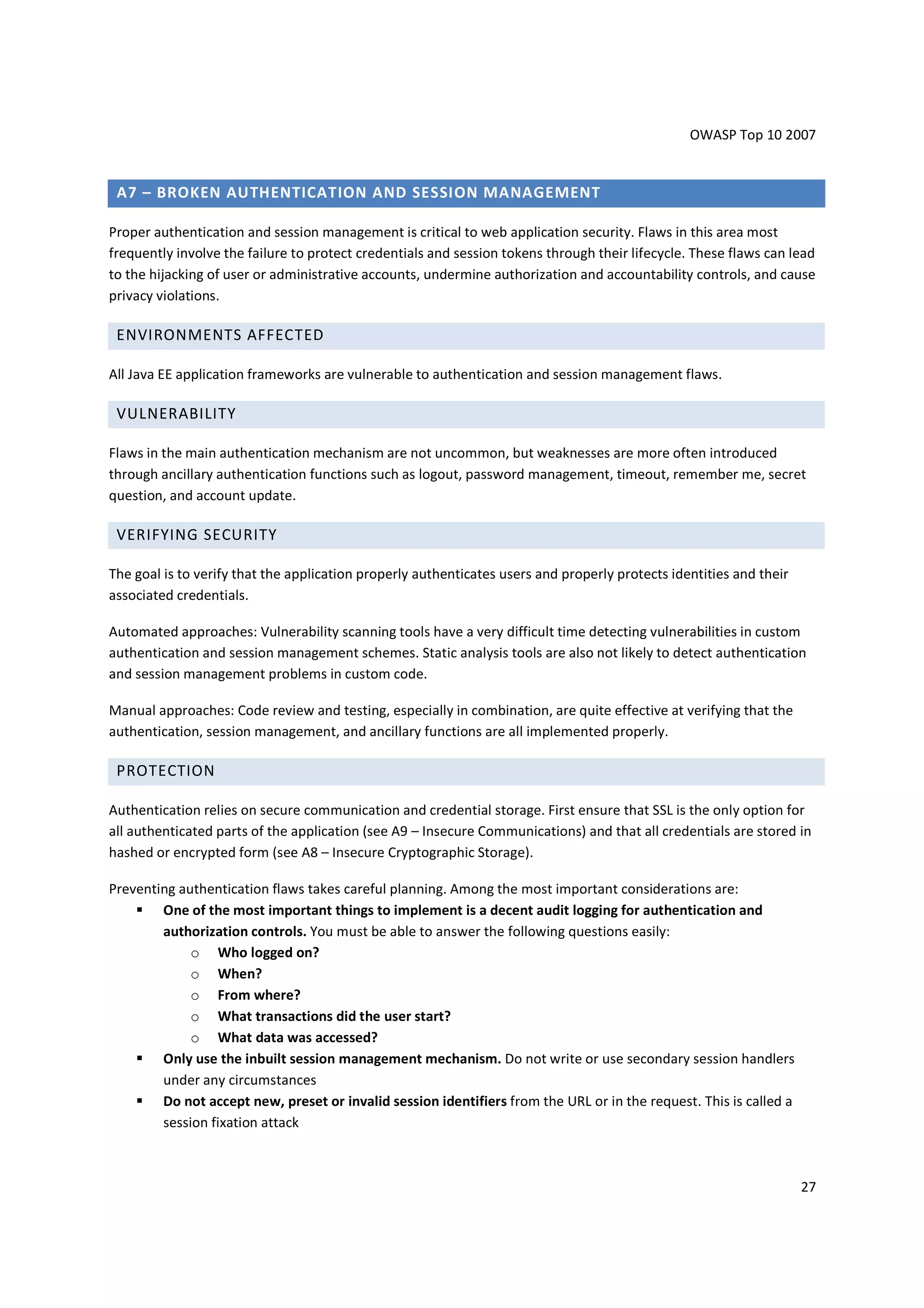 OWASP Top 10 2007


 A7 – BROKEN AUTHENTICATION AND SESSION MANAGEMENT

Proper authentication and session management is critical to web application security. Flaws in this area most
frequently involve the failure to protect credentials and session tokens through their lifecycle. These flaws can lead
to the hijacking of user or administrative accounts, undermine authorization and accountability controls, and cause
privacy violations.

 ENVIRONMENTS AFFECTED

All Java EE application frameworks are vulnerable to authentication and session management flaws.

 VULNERABILITY

Flaws in the main authentication mechanism are not uncommon, but weaknesses are more often introduced
through ancillary authentication functions such as logout, password management, timeout, remember me, secret
question, and account update.

 VERIFYING SECURITY

The goal is to verify that the application properly authenticates users and properly protects identities and their
associated credentials.

Automated approaches: Vulnerability scanning tools have a very difficult time detecting vulnerabilities in custom
authentication and session management schemes. Static analysis tools are also not likely to detect authentication
and session management problems in custom code.

Manual approaches: Code review and testing, especially in combination, are quite effective at verifying that the
authentication, session management, and ancillary functions are all implemented properly.

 PROTECTION

Authentication relies on secure communication and credential storage. First ensure that SSL is the only option for
all authenticated parts of the application (see A9 – Insecure Communications) and that all credentials are stored in
hashed or encrypted form (see A8 – Insecure Cryptographic Storage).

Preventing authentication flaws takes careful planning. Among the most important considerations are:
        One of the most important things to implement is a decent audit logging for authentication and
        authorization controls. You must be able to answer the following questions easily:
             o Who logged on?
             o When?
             o From where?
             o What transactions did the user start?
             o What data was accessed?
        Only use the inbuilt session management mechanism. Do not write or use secondary session handlers
        under any circumstances
        Do not accept new, preset or invalid session identifiers from the URL or in the request. This is called a
        session fixation attack



                                                                                                                     27
 