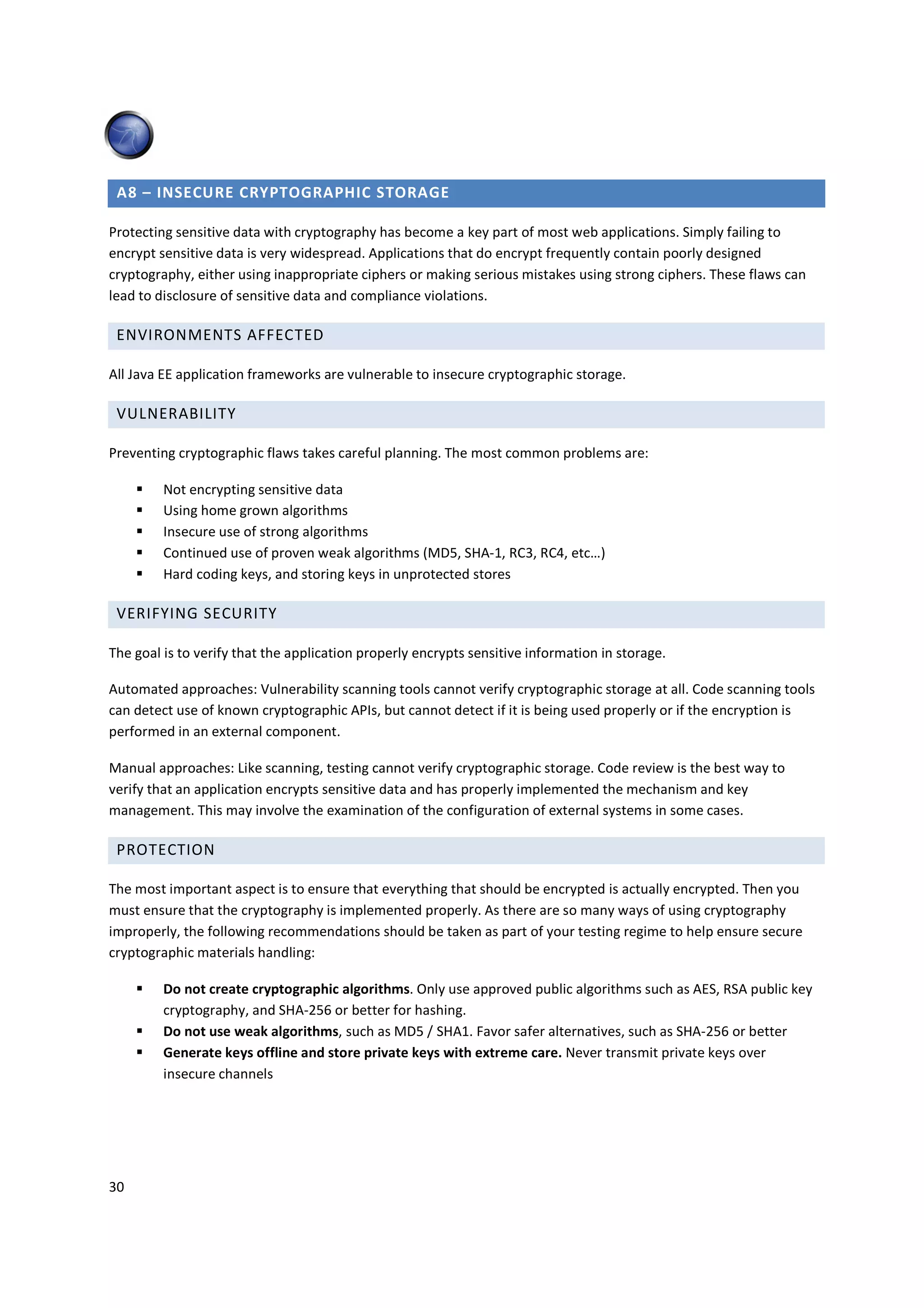 A8 – INSECURE CRYPTOGRAPHIC STORAGE

Protecting sensitive data with cryptography has become a key part of most web applications. Simply failing to
encrypt sensitive data is very widespread. Applications that do encrypt frequently contain poorly designed
cryptography, either using inappropriate ciphers or making serious mistakes using strong ciphers. These flaws can
lead to disclosure of sensitive data and compliance violations.

 ENVIRONMENTS AFFECTED

All Java EE application frameworks are vulnerable to insecure cryptographic storage.

 VULNERABILITY

Preventing cryptographic flaws takes careful planning. The most common problems are:

         Not encrypting sensitive data
         Using home grown algorithms
         Insecure use of strong algorithms
         Continued use of proven weak algorithms (MD5, SHA-1, RC3, RC4, etc…)
         Hard coding keys, and storing keys in unprotected stores

 VERIFYING SECURITY

The goal is to verify that the application properly encrypts sensitive information in storage.

Automated approaches: Vulnerability scanning tools cannot verify cryptographic storage at all. Code scanning tools
can detect use of known cryptographic APIs, but cannot detect if it is being used properly or if the encryption is
performed in an external component.

Manual approaches: Like scanning, testing cannot verify cryptographic storage. Code review is the best way to
verify that an application encrypts sensitive data and has properly implemented the mechanism and key
management. This may involve the examination of the configuration of external systems in some cases.

 PROTECTION

The most important aspect is to ensure that everything that should be encrypted is actually encrypted. Then you
must ensure that the cryptography is implemented properly. As there are so many ways of using cryptography
improperly, the following recommendations should be taken as part of your testing regime to help ensure secure
cryptographic materials handling:

         Do not create cryptographic algorithms. Only use approved public algorithms such as AES, RSA public key
         cryptography, and SHA-256 or better for hashing.
         Do not use weak algorithms, such as MD5 / SHA1. Favor safer alternatives, such as SHA-256 or better
         Generate keys offline and store private keys with extreme care. Never transmit private keys over
         insecure channels




30
 
