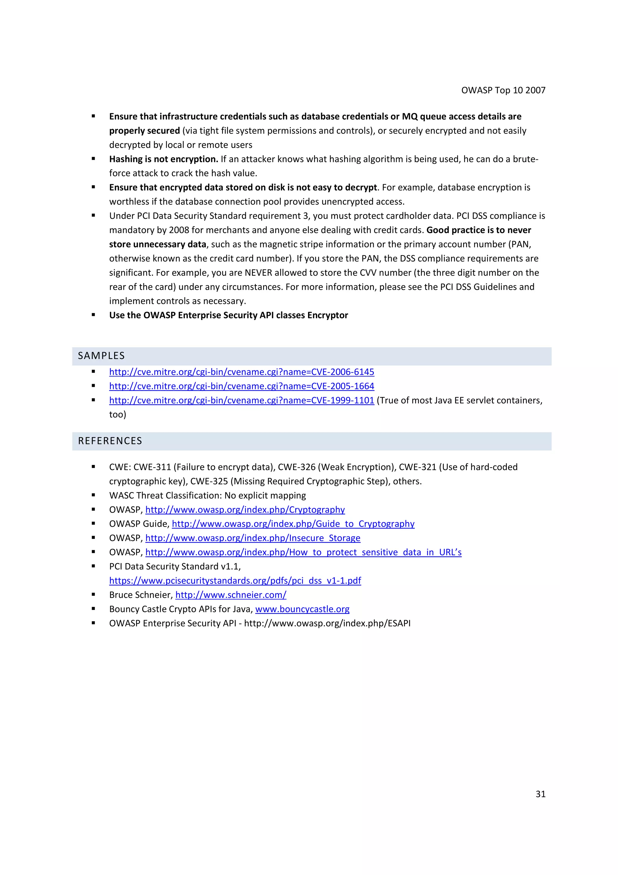 OWASP Top 10 2007

    Ensure that infrastructure credentials such as database credentials or MQ queue access details are
    properly secured (via tight file system permissions and controls), or securely encrypted and not easily
    decrypted by local or remote users
    Hashing is not encryption. If an attacker knows what hashing algorithm is being used, he can do a brute-
    force attack to crack the hash value.
    Ensure that encrypted data stored on disk is not easy to decrypt. For example, database encryption is
    worthless if the database connection pool provides unencrypted access.
    Under PCI Data Security Standard requirement 3, you must protect cardholder data. PCI DSS compliance is
    mandatory by 2008 for merchants and anyone else dealing with credit cards. Good practice is to never
    store unnecessary data, such as the magnetic stripe information or the primary account number (PAN,
    otherwise known as the credit card number). If you store the PAN, the DSS compliance requirements are
    significant. For example, you are NEVER allowed to store the CVV number (the three digit number on the
    rear of the card) under any circumstances. For more information, please see the PCI DSS Guidelines and
    implement controls as necessary.
    Use the OWASP Enterprise Security API classes Encryptor



SAMPLES
    http://cve.mitre.org/cgi-bin/cvename.cgi?name=CVE-2006-6145
    http://cve.mitre.org/cgi-bin/cvename.cgi?name=CVE-2005-1664
    http://cve.mitre.org/cgi-bin/cvename.cgi?name=CVE-1999-1101 (True of most Java EE servlet containers,
    too)

REFERENCES

    CWE: CWE-311 (Failure to encrypt data), CWE-326 (Weak Encryption), CWE-321 (Use of hard-coded
    cryptographic key), CWE-325 (Missing Required Cryptographic Step), others.
    WASC Threat Classification: No explicit mapping
    OWASP, http://www.owasp.org/index.php/Cryptography
    OWASP Guide, http://www.owasp.org/index.php/Guide_to_Cryptography
    OWASP, http://www.owasp.org/index.php/Insecure_Storage
    OWASP, http://www.owasp.org/index.php/How_to_protect_sensitive_data_in_URL’s
    PCI Data Security Standard v1.1,
    https://www.pcisecuritystandards.org/pdfs/pci_dss_v1-1.pdf
    Bruce Schneier, http://www.schneier.com/
    Bouncy Castle Crypto APIs for Java, www.bouncycastle.org
    OWASP Enterprise Security API - http://www.owasp.org/index.php/ESAPI




                                                                                                         31
 