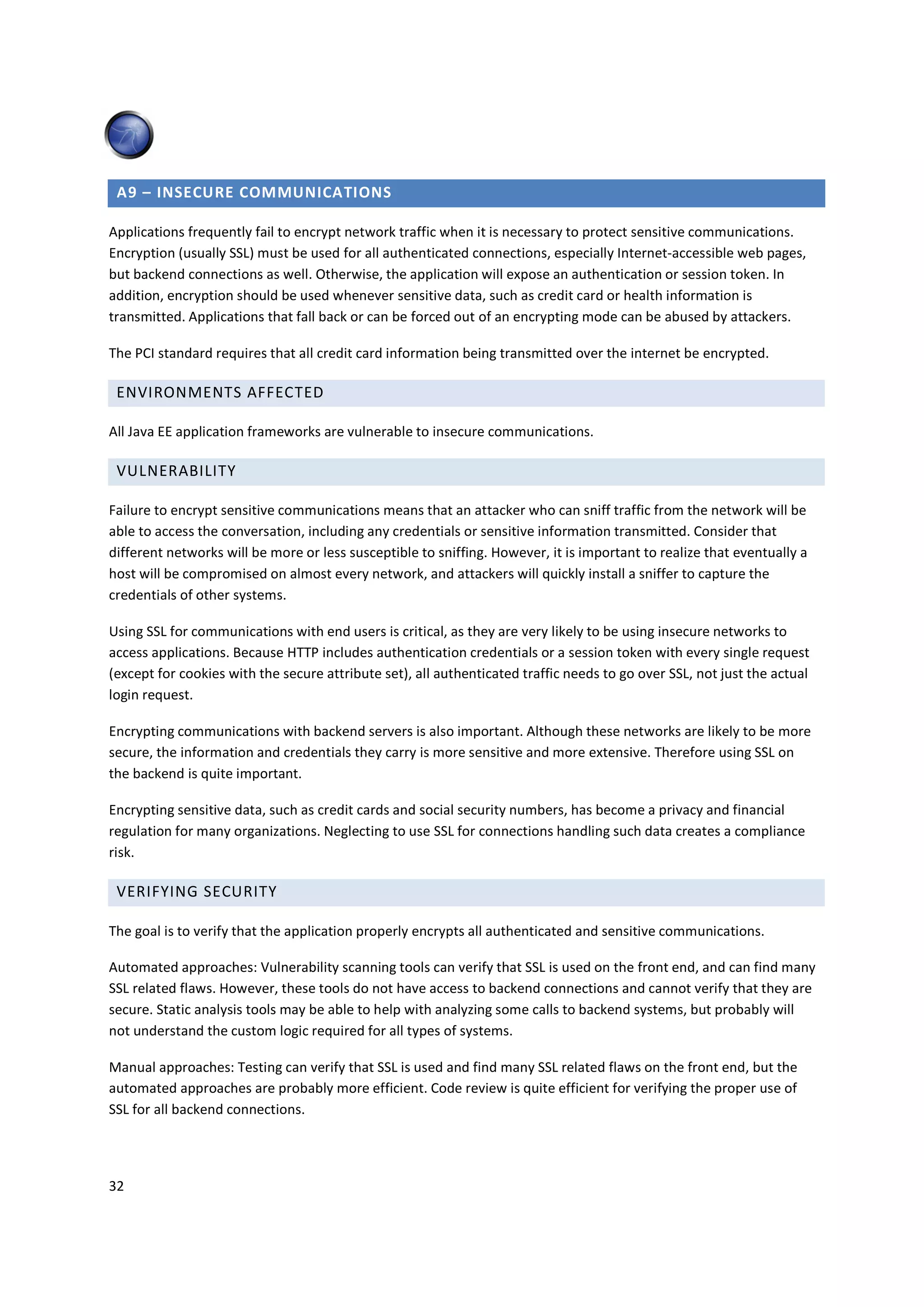A9 – INSECURE COMMUNICATIONS

Applications frequently fail to encrypt network traffic when it is necessary to protect sensitive communications.
Encryption (usually SSL) must be used for all authenticated connections, especially Internet-accessible web pages,
but backend connections as well. Otherwise, the application will expose an authentication or session token. In
addition, encryption should be used whenever sensitive data, such as credit card or health information is
transmitted. Applications that fall back or can be forced out of an encrypting mode can be abused by attackers.

The PCI standard requires that all credit card information being transmitted over the internet be encrypted.

 ENVIRONMENTS AFFECTED

All Java EE application frameworks are vulnerable to insecure communications.

 VULNERABILITY

Failure to encrypt sensitive communications means that an attacker who can sniff traffic from the network will be
able to access the conversation, including any credentials or sensitive information transmitted. Consider that
different networks will be more or less susceptible to sniffing. However, it is important to realize that eventually a
host will be compromised on almost every network, and attackers will quickly install a sniffer to capture the
credentials of other systems.

Using SSL for communications with end users is critical, as they are very likely to be using insecure networks to
access applications. Because HTTP includes authentication credentials or a session token with every single request
(except for cookies with the secure attribute set), all authenticated traffic needs to go over SSL, not just the actual
login request.

Encrypting communications with backend servers is also important. Although these networks are likely to be more
secure, the information and credentials they carry is more sensitive and more extensive. Therefore using SSL on
the backend is quite important.

Encrypting sensitive data, such as credit cards and social security numbers, has become a privacy and financial
regulation for many organizations. Neglecting to use SSL for connections handling such data creates a compliance
risk.

 VERIFYING SECURITY

The goal is to verify that the application properly encrypts all authenticated and sensitive communications.

Automated approaches: Vulnerability scanning tools can verify that SSL is used on the front end, and can find many
SSL related flaws. However, these tools do not have access to backend connections and cannot verify that they are
secure. Static analysis tools may be able to help with analyzing some calls to backend systems, but probably will
not understand the custom logic required for all types of systems.

Manual approaches: Testing can verify that SSL is used and find many SSL related flaws on the front end, but the
automated approaches are probably more efficient. Code review is quite efficient for verifying the proper use of
SSL for all backend connections.




32
 
