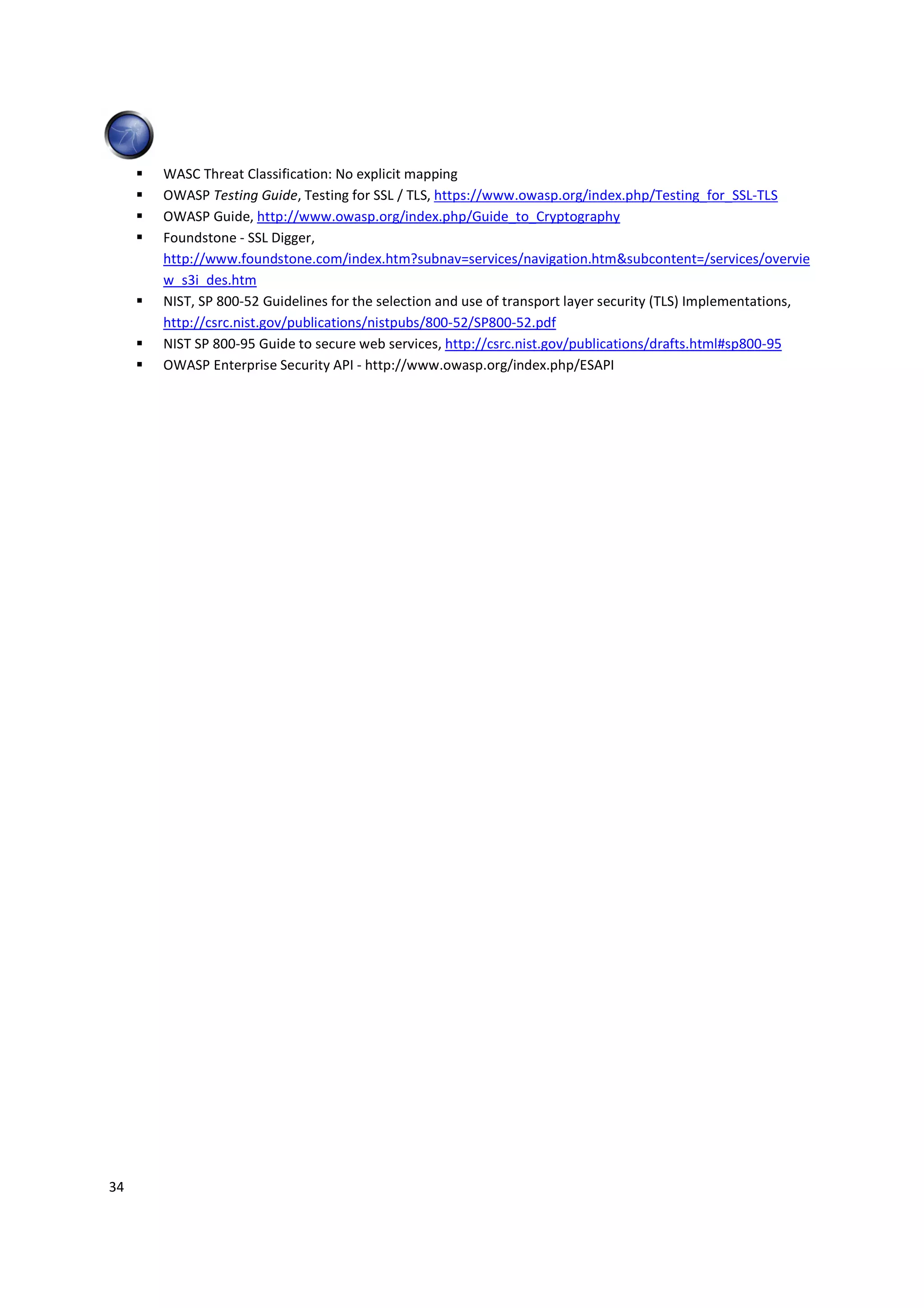 WASC Threat Classification: No explicit mapping
     OWASP Testing Guide, Testing for SSL / TLS, https://www.owasp.org/index.php/Testing_for_SSL-TLS
     OWASP Guide, http://www.owasp.org/index.php/Guide_to_Cryptography
     Foundstone - SSL Digger,
     http://www.foundstone.com/index.htm?subnav=services/navigation.htm&subcontent=/services/overvie
     w_s3i_des.htm
     NIST, SP 800-52 Guidelines for the selection and use of transport layer security (TLS) Implementations,
     http://csrc.nist.gov/publications/nistpubs/800-52/SP800-52.pdf
     NIST SP 800-95 Guide to secure web services, http://csrc.nist.gov/publications/drafts.html#sp800-95
     OWASP Enterprise Security API - http://www.owasp.org/index.php/ESAPI




34
 
