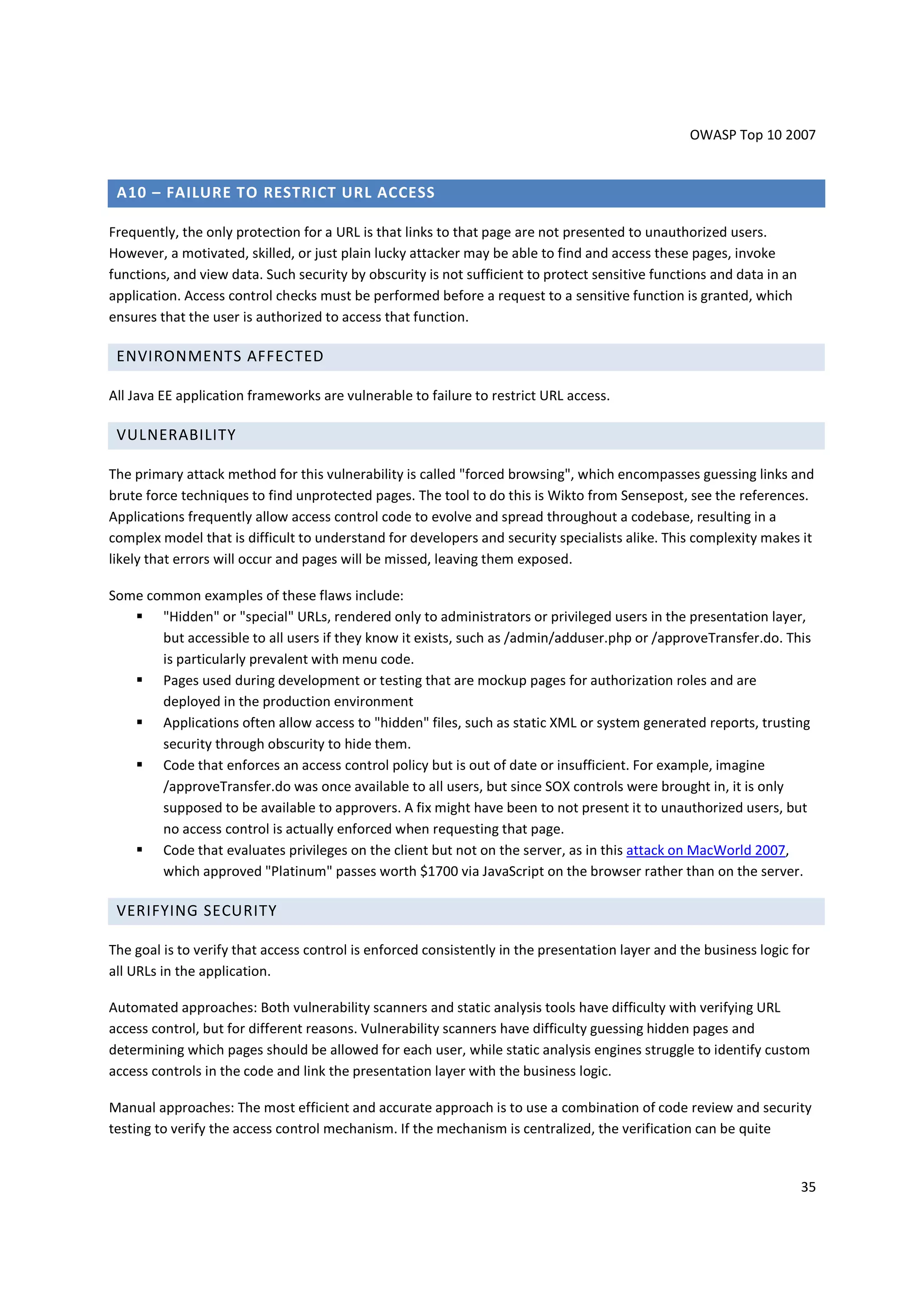 OWASP Top 10 2007


 A10 – FAILURE TO RESTRICT URL ACCESS

Frequently, the only protection for a URL is that links to that page are not presented to unauthorized users.
However, a motivated, skilled, or just plain lucky attacker may be able to find and access these pages, invoke
functions, and view data. Such security by obscurity is not sufficient to protect sensitive functions and data in an
application. Access control checks must be performed before a request to a sensitive function is granted, which
ensures that the user is authorized to access that function.

 ENVIRONMENTS AFFECTED

All Java EE application frameworks are vulnerable to failure to restrict URL access.

 VULNERABILITY

The primary attack method for this vulnerability is called "forced browsing", which encompasses guessing links and
brute force techniques to find unprotected pages. The tool to do this is Wikto from Sensepost, see the references.
Applications frequently allow access control code to evolve and spread throughout a codebase, resulting in a
complex model that is difficult to understand for developers and security specialists alike. This complexity makes it
likely that errors will occur and pages will be missed, leaving them exposed.

Some common examples of these flaws include:
       "Hidden" or "special" URLs, rendered only to administrators or privileged users in the presentation layer,
       but accessible to all users if they know it exists, such as /admin/adduser.php or /approveTransfer.do. This
       is particularly prevalent with menu code.
       Pages used during development or testing that are mockup pages for authorization roles and are
       deployed in the production environment
       Applications often allow access to "hidden" files, such as static XML or system generated reports, trusting
       security through obscurity to hide them.
       Code that enforces an access control policy but is out of date or insufficient. For example, imagine
       /approveTransfer.do was once available to all users, but since SOX controls were brought in, it is only
       supposed to be available to approvers. A fix might have been to not present it to unauthorized users, but
       no access control is actually enforced when requesting that page.
       Code that evaluates privileges on the client but not on the server, as in this attack on MacWorld 2007,
       which approved "Platinum" passes worth $1700 via JavaScript on the browser rather than on the server.

 VERIFYING SECURITY

The goal is to verify that access control is enforced consistently in the presentation layer and the business logic for
all URLs in the application.

Automated approaches: Both vulnerability scanners and static analysis tools have difficulty with verifying URL
access control, but for different reasons. Vulnerability scanners have difficulty guessing hidden pages and
determining which pages should be allowed for each user, while static analysis engines struggle to identify custom
access controls in the code and link the presentation layer with the business logic.

Manual approaches: The most efficient and accurate approach is to use a combination of code review and security
testing to verify the access control mechanism. If the mechanism is centralized, the verification can be quite


                                                                                                                       35
 